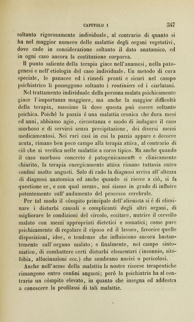 soltanto rigorosamente individuale, al contrario di quanto si ha nel maggior numero delle malattie degli organi vegetativi, dove cade in considerazione soltanto il dato anatomico, ed in ogni caso ancora la costituzione corporea. Il punto saliente della terapia giace nell'anamesi, nella pato- genesi e nell' etiologia del caso individuale. Un metodo di cura speciale, le panacee ed i rimedi pronti e sicuri nel campo psichiatrico li posseggono soltanto i routiniers ed i ciarlatani. Nel trattamento individuale della persona malata psichicamente giace l'importanza maggiore, ma anche la maggior difficolta della terapia, massime là dove questa può essere soltanto psichica. Poiché la pazzia è una malattia cronica che dura mesi ed anni, abbiamo agio, circostanza e modo di indagare il caso morboso e di servirci senza precipitazione, dei diversi mezzi medicamentosi. Nei rari casi in cui la pazzia appare e decorre acuta, rimane ben poco campo alla terapia attiva, al contrario di ciò che si verifica nelle malattie a corso tipico. Ma anche quando il caso morboso concreto è patogenicamentfe e clinicamente chiarito, la terapia energicamente attiva rimane tuttavia entro confini molto angusti. Solo di rado la diagnosi arriva all'altezza di diagnosi anatomica ed anche quando si riesce a ciò, si fa questione se, e con qual mezzo, noi siamo in grado di influire potentemente sull' andamento del processo cerebrale. Per tal modo il compito principale dell'alienista si è di elimi- nare i disturbi causali o complicanti degli altri organi, di migliorare le condizioni del circolo, eccitare, nutrire il cervello malato con mezzi appropriati dietetici e somatici; come pure psichicamente di regolare il riposo ed il lavoro, favorire quelle disposizioni, idee, o tendenze che influiscono ancora bastan- temente sull'organo malato; e finalmente, nel campo sinto- matico, di combattere certi disturbi elementari (insonnio, sito- fobia, allucinazioni ecc.) che sembrano nocivi o pericolosi. Anche nell'acme della malattia le nostre risorse terapeutiche rimangono entro confini angusti; però la psichiatria ha al con- trario un compito elevato, in quanto che insegna ed addestra a conoscere la profilassi di tali malattie.