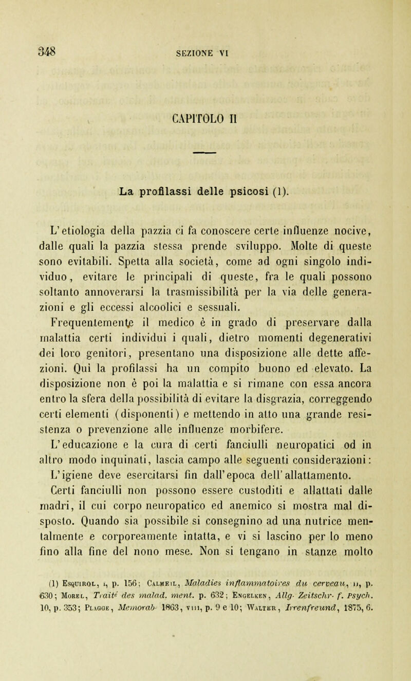 CAPITOLO II La profilassi delle psicosi (1). L'etiologia della pazzia ci fa conoscere certe influenze nocive, dalle quali la pazzia stessa prende sviluppo. Molte di queste sono evitabili. Spetta alla società, come ad ogni singolo indi- viduo, evitare le principali di queste, fra le quali possono soltanto annoverarsi la trasmissibilità per la via delle genera- zioni e gli eccessi alcoolici e sessuali. Frequentemente il medico è in grado di preservare dalla malattia certi individui i quali, dietro momenti degenerativi dei loro genitori, presentano una disposizione alle dette affe- zioni. Qui la profilassi ha un compito buono ed elevato. La disposizione non è poi la malattia e si rimane con essa ancora entro la sfera della possibilità di evitare la disgrazia, correggendo certi elementi (disponenti) e mettendo in atto una grande resi- stenza o prevenzione alle influenze morbifere. L'educazione e la cura di certi fanciulli neuropatici od in altro modo inquinati, lascia campo alle seguenti considerazioni: L'igiene deve esercitarsi fin dall'epoca dell'allattamento. Certi fanciulli non possono essere custoditi e allattati dalle madri, il cui corpo neuropatico ed anemico si mostra mal di- sposto. Quando sia possibile si consegnino ad una nutrice men- talmente e corporeamente intatta, e vi si lascino per lo meno fino alla fine del nono mese. Non si tengano in stanze molto (1) Esquirol, i, p. 156; Calheil, Maladies inflammatoires du cerveau, \>, p. 630; Morel, Tratte des malad. ment. p. 632; Engelken, AUg- Zeitschr- f. Psych.