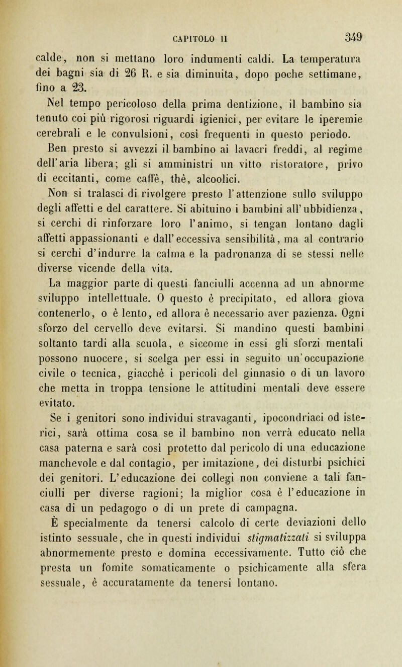 calde, non si mettano loro indumenti caldi. La temperatura dei bagni sia di 26 R. e sia diminuita, dopo poche settimane, fino a 23. Nel tempo pericoloso della prima dentizione, il bambino sia tenuto coi più rigorosi riguardi igienici, per evitare le iperemie cerebrali e le convulsioni, così frequenti in questo periodo. Ben presto si avvezzi il bambino ai lavacri freddi, al regime dell'aria libera; gli si amministri un vitto ristoratore, privo di eccitanti, come caffè, thè, alcoolici. Non si tralasci di rivolgere presto l'attenzione sullo sviluppo degli affetti e del carattere. Si abituino i bambini all'ubbidienza, si cerchi di rinforzare loro l'animo, si tengan lontano dagli affetti appassionanti e dall'eccessiva sensibilità, ma al contrario si cerchi d'indurre la calma e la padronanza di se stessi nelle diverse vicende della vita. La maggior parte di questi fanciulli accenna ad un abnorme sviluppo intellettuale. 0 questo è precipitalo, ed allora giova contenerlo, o è lento, ed allora è necessario aver pazienza. Ogni sforzo del cervello deve evitarsi. Si mandino questi bambini soltanto tardi alla scuola, e siccome in essi gli sforzi mentali possono nuocere, si scelga per essi in seguito un'occupazione civile o tecnica, giacché i pericoli del ginnasio o di un lavoro che metta in troppa tensione le altitudini mentali deve essere evitato. Se i genitori sono individui stravaganti, ipocondriaci od iste- rici, sarà ottima cosa se il bambino non verrà educato nella casa paterna e sarà così protetto dal pericolo di una educazione manchevole e dal contagio, per imitazione, dei disturbi psichici dei genitori. L'educazione dei collegi non conviene a tali fan- ciulli per diverse ragioni; la miglior cosa è l'educazione in casa di un pedagogo o di un prete di campagna. È specialmente da tenersi calcolo di certe deviazioni dello istinto sessuale, che in questi individui stigmatizzati si sviluppa abnormemente presto e domina eccessivamente. Tutto ciò che presta un fomite somaticamente o psichicamente alla sfera sessuale, è accuratamente da tenersi lontano.