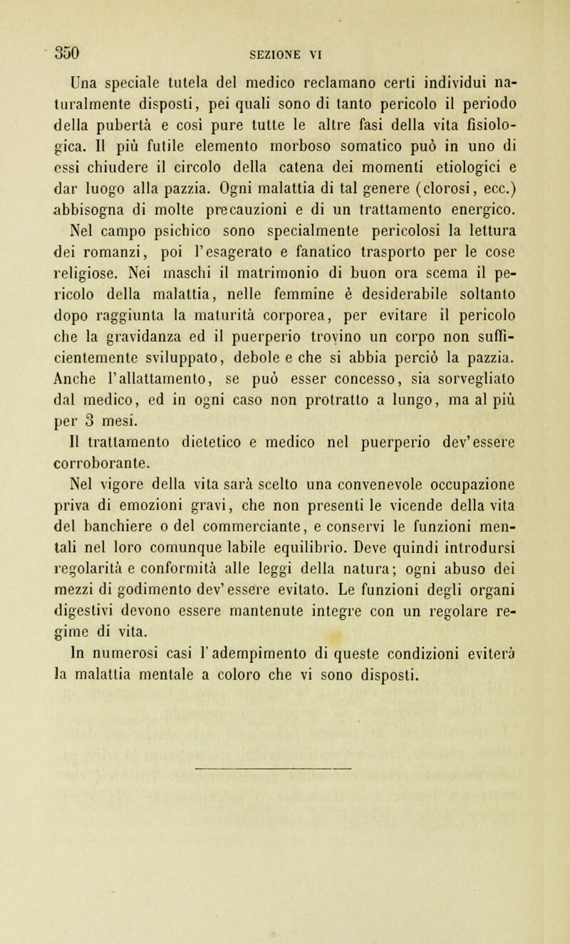 Una speciale tutela del medico reclamano certi individui na- turalmente disposti, pei quali sono di tanto pericolo il periodo della pubertà e così pure tutte le altre fasi della vita fisiolo- gica. Il più futile elemento morboso somatico può in uno di essi chiudere il circolo della catena dei momenti etiologici e dar luogo alla pazzia. Ogni malattia di tal genere (clorosi, ecc.) abbisogna di molte precauzioni e di un trattamento energico. Nel campo psichico sono specialmente pericolosi la lettura dei romanzi, poi l'esagerato e fanatico trasporto per le cose religiose. Nei maschi il matrimonio di buon ora scema il pe- ricolo della malattia, nelle femmine è desiderabile soltanto dopo raggiunta la maturità corporea, per evitare il pericolo che la gravidanza ed il puerperio trovino un corpo non suffi- cientemente sviluppato, debole e che si abbia perciò la pazzia. Anche l'allattamento, se può esser concesso, sia sorveglialo dal medico, ed in ogni caso non protratto a lungo, ma al più per 3 mesi. Il trattamento dietetico e medico nel puerperio dev'essere corroborante. Nel vigore della vita sarà scelto una convenevole occupazione priva di emozioni gravi, che non presentile vicende della vita del banchiere o del commerciante, e conservi le funzioni men- tali nel loro comunque labile equilibrio. Deve quindi introdursi regolarità e conformità alle leggi della natura; ogni abuso dei mezzi di godimento dev'essere evitato. Le funzioni degli organi digestivi devono essere mantenute integre con un regolare re- gime di vita. In numerosi casi l'adempimento di queste condizioni eviterà la malattia mentale a coloro che vi sono disposti.