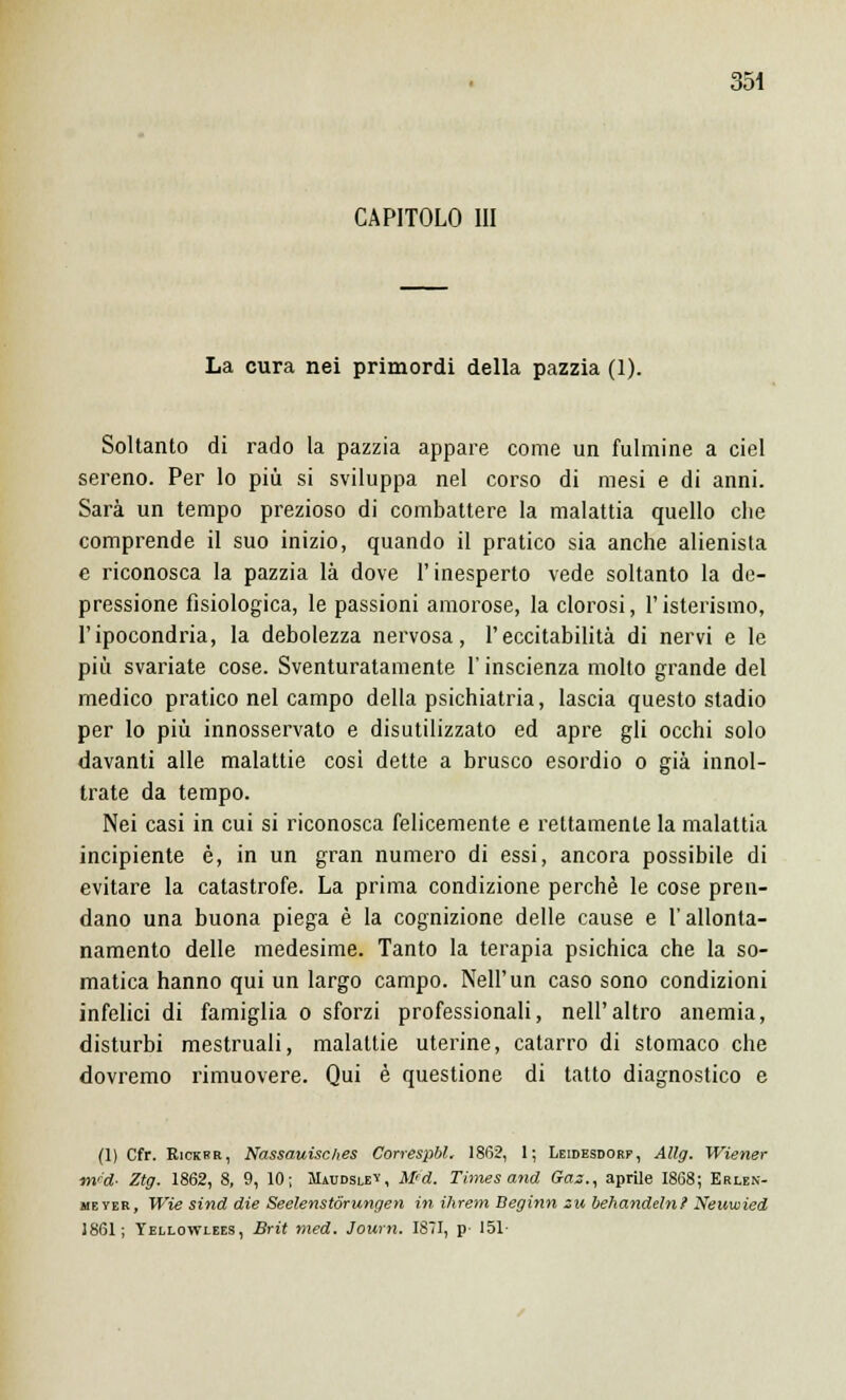 CAPITOLO III La cura nei primordi della pazzia (1). Soltanto di rado la pazzia appare come un fulmine a ciel sereno. Per lo più si sviluppa nel corso di mesi e di anni. Sarà un tempo prezioso di combattere la malattia quello che comprende il suo inizio, quando il pratico sia anche alienista e riconosca la pazzia là dove l'inesperto vede soltanto la de- pressione fisiologica, le passioni amorose, la clorosi, l'isterismo, l'ipocondria, la debolezza nervosa, l'eccitabilità di nervi e le più svariate cose. Sventuratamente l'inscienza molto grande del medico pratico nel campo della psichiatria, lascia questo stadio per lo più innosservato e disutilizzato ed apre gli occhi solo davanti alle malattie così dette a brusco esordio o già innol- trate da tempo. Nei casi in cui si riconosca felicemente e rettamente la malattia incipiente è, in un gran numero di essi, ancora possibile di evitare la catastrofe. La prima condizione perchè le cose pren- dano una buona piega è la cognizione delle cause e l'allonta- namento delle medesime. Tanto la terapia psichica che la so- matica hanno qui un largo campo. Neil'un caso sono condizioni infelici di famiglia o sforzi professionali, nell'altro anemia, disturbi mestruali, malattie uterine, catarro di stomaco che dovremo rimuovere. Qui è questione di tatto diagnostico e (1) Cfr. Rickrr, Nassauisches Correspbl, 1862, 1; Leidesdorf, Allg. Wiener m'd- Ztg. 1862, 8, 9, 10; Maudslev, Mfd. Times and Gaz., aprile 1868; Erlen- meyer, Wie sind die Seelenstórungen in ihrem Beginn zu behandeln? Neuwied J861; Tellowlees, Brit med. Journ. 1871, p- 151-