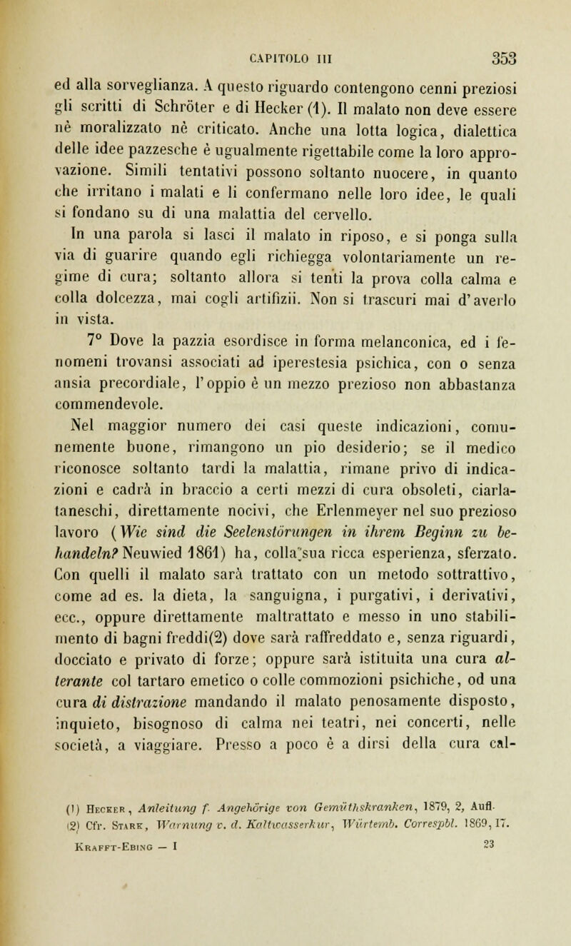 ed alla sorveglianza. A questo riguardo contengono cenni preziosi gli scritti di Schròter e di Hecker (1). Il malato non deve essere né moralizzato né criticato. Anche una lotta logica, dialettica delle idee pazzesche è ugualmente rigettabile come la loro appro- vazione. Simili tentativi possono soltanto nuocere, in quanto che irritano i malati e li confermano nelle loro idee, le quali si fondano su di una malattia del cervello. In una parola si lasci il malato in riposo, e si ponga sulla via di guarire quando egli richiegga volontariamente un re- gime di cura; soltanto allora si tenti la prova colla calma e colla dolcezza, mai cogli artifizii. Non si trascuri mai d'averlo in vista. 7° Dove la pazzia esordisce in forma melanconica, ed i fe- nomeni trovansi associati ad iperestesia psichica, con o senza ansia precordiale, l'oppio è un mezzo prezioso non abbastanza commendevole. Nel maggior numero dei casi queste indicazioni, comu- nemente buone, rimangono un pio desiderio; se il medico riconosce soltanto tardi la malattia, rimane privo di indica- zioni e cadrà in braccio a certi mezzi di cura obsoleti, ciarla- taneschi, direttamente nocivi, che Erlenmeyer nel suo prezioso lavoro (Wie sind die Seelenslórungen in ihrem Beginn zu be- handeln? Neuwied 1861) ha, colla'sua ricca esperienza, sferzalo. Con quelli il malato sarà trattato con un metodo sottrattivo, come ad es. la dieta, la sanguigna, i purgativi, i derivalivi, ecc., oppure direttamente maltrattato e messo in uno stabili- mento di bagni freddi(2) dove sarà raffreddato e, senza riguardi, docciato e privato di forze; oppure sarà istituita una cura al- terante col tartaro emetico o colle commozioni psichiche, od una cura di distrazione mandando il malato penosamente disposto, inquieto, bisognoso di calma nei teatri, nei concerti, nelle società, a viaggiare. Presso a poco è a dirsi della cura cal- ti) Hecker, Anleitung f. Angehorige -con Gemvthskranken, 1879, 2, Aufl. 12) Cfr. Stare, Warnung v. d. Kaltwasserkur, Wilrtemb. Correspbl. 1869,17 Krafft-Ebing — I 23