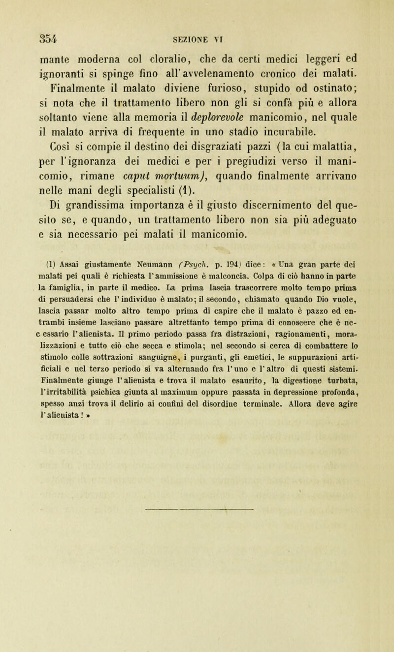 mante moderna col cloralio, che da certi medici leggeri ed ignoranti si spinge fino all'avvelenamento cronico dei malati. Finalmente il malato diviene furioso, stupido od ostinato; si nota che il trattamento libero non gli si confà più e allora soltanto viene alla memoria il deplorevole manicomio, nel quale il malato arriva di frequente in uno stadio incurabile. Così si compie il destino dei disgraziati pazzi (la cui malattia, per l'ignoranza dei medici e per i pregiudizi verso il mani- comio, rimane caput mortuum), quando finalmente arrivano nelle mani degli specialisti (1). Di grandissima importanza è il giusto discernimento del que- sito se, e quando, un trattamento libero non sia più adeguato e sia necessario pei malati il manicomio. (1) Assai giustamente Neumann CPsych. p. 194) dice: «Una gran parte dei malati pei quali è richiesta l'ammissione è malconcia. Colpa di ciò hanno in parte la famiglia, in parte il medico. La prima lascia trascorrere molto tempo prima di persuadersi che l'individuo è malato ; il secondo, chiamato quando Dio vuole, lascia passar molto altro tempo prima di capire che il malato è pazzo ed en- trambi insieme lasciano passare altrettanto tempo prima di conoscere che è ne- c essano l'alienista. Il primo periodo passa fra distrazioni, ragionamenti, mora- lizzazioni e tutto ciò che secca e, stimola; nel secondo si cerca di combattere lo stimolo colle sottrazioni sanguigne, i purganti, gli emetici, le suppurazioni arti- ficiali e nel terzo periodo si va alternando fra l'uno e l'altro di questi sistemi. Finalmente giunge l'alienista e trova il malato esaurito, la digestione turbata, l'irritabilità psichica giunta al maximum oppure passata in depressione profonda, spesso anzi trova il delirio ai confini del disordine terminale. Allora deve agire l'alienista! »
