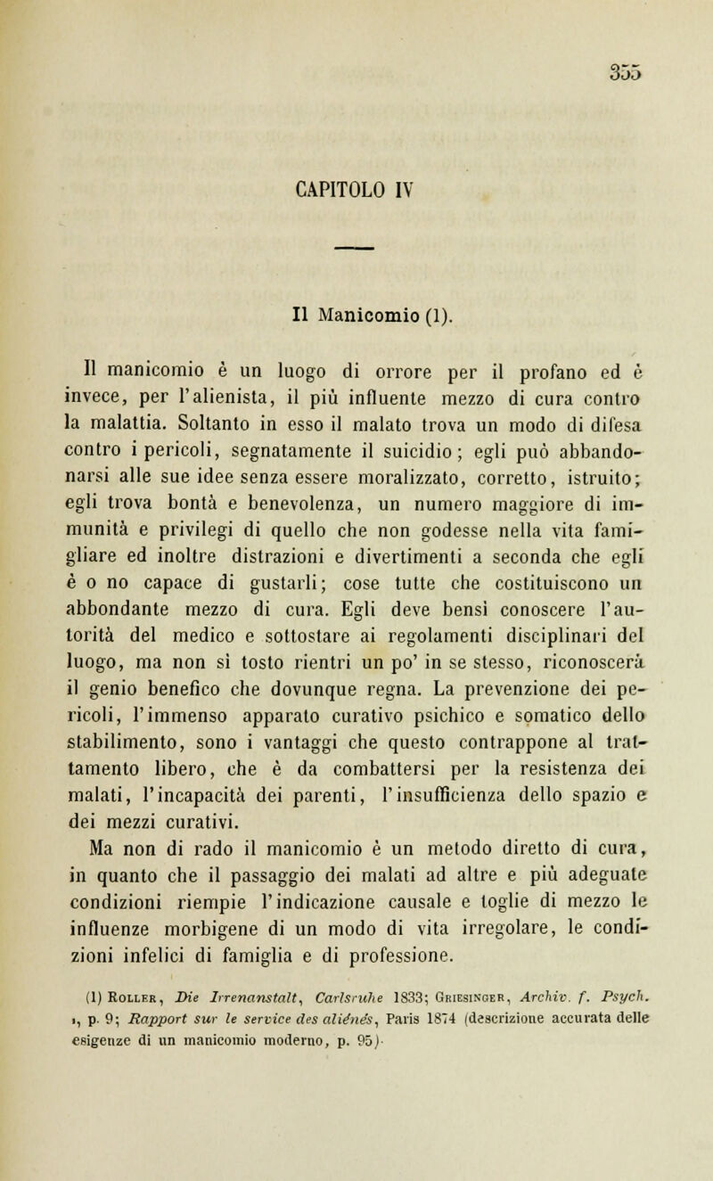 CAPITOLO IV Il Manicomio (1). Il manicomio è un luogo di orrore per il profano ed è invece, per l'alienista, il più influente mezzo di cura contro la malattia. Soltanto in esso il malato trova un modo di difesa contro i pericoli, segnatamente il suicidio; egli può abbando- narsi alle sue idee senza essere moralizzato, corretto, istruito; egli trova bontà e benevolenza, un numero maggiore di im- munità e privilegi di quello che non godesse nella vita fami- gliare ed inoltre distrazioni e divertimenti a seconda che egli è o no capace di gustarli; cose tutte che costituiscono un abbondante mezzo di cura. Egli deve bensì conoscere l'au- torità del medico e sottostare ai regolamenti disciplinari del luogo, ma non si tosto rientri un po' in se stesso, riconoscerà il genio benefico che dovunque regna. La prevenzione dei pe- ricoli, l'immenso apparato curativo psichico e somatico dello stabilimento, sono i vantaggi che questo contrappone al trat- tamento libero, che è da combattersi per la resistenza dei malati, l'incapacità dei parenti, l'insufficienza dello spazio e dei mezzi curativi. Ma non di rado il manicomio è un metodo diretto di cura, in quanto che il passaggio dei malati ad altre e più adeguate condizioni riempie l'indicazione causale e toglie di mezzo le influenze morbigene di un modo di vita irregolare, le condi- zioni infelici di famiglia e di professione. (1) Roller, Die Irrenanstaìt, Carlsruhe 1833; Griesinoer, Archiv. f. Psych. ■, p. 9; Rapport sur le service des aliénés, Paris 1874 (descrizione accurata delle esigenze di un manicomio moderno, p. 95)