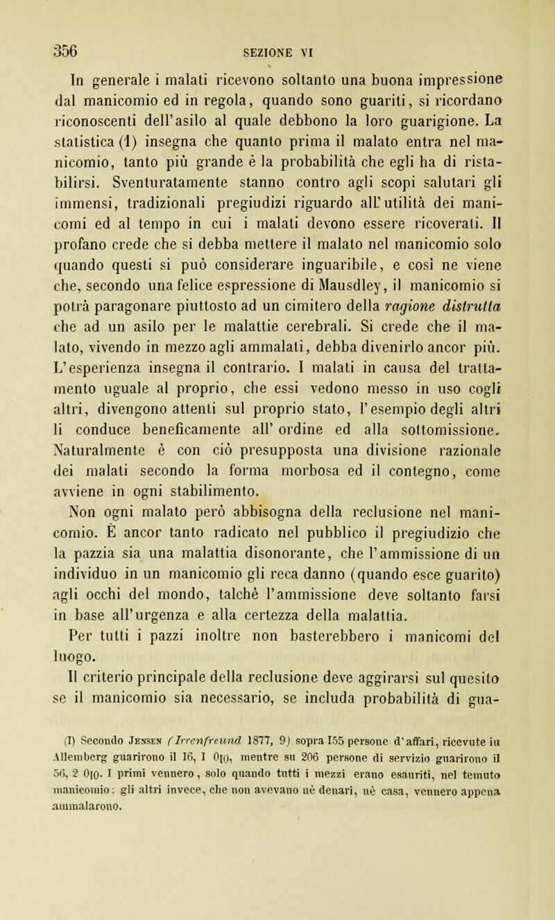 In generale i malati ricevono soltanto una buona impressione dal manicomio ed in regola, quando sono guariti, si ricordano riconoscenti dell'asilo al quale debbono la loro guarigione. La statistica (1) insegna che quanto prima il malato entra nel ma- nicomio, tanto più grande è la probabilità che egli ha di rista- bilirsi. Sventuratamente stanno contro agli scopi salutari gli immensi, tradizionali pregiudizi riguardo alU utilità dei mani- comi ed al tempo in cui i malati devono essere ricoverati. Il profano crede che si debba mettere il malato nel manicomio solo quando questi si può considerare inguaribile, e cosi ne viene che, secondo una felice espressione di Mausdley, il manicomio si potrà paragonare piuttosto ad un cimitero della ragione distrulla che ad un asilo per le malattie cerebrali. Si crede che il ma- lato, vivendo in mezzo agli ammalali, debba divenirlo ancor più. L'esperienza insegna il contrario. I malati in causa del tratta- mento uguale al proprio, che essi vedono messo in uso cogli altri, divengono attenti sul proprio stato, l'esempio degli altri li conduce beneficamente all' ordine ed alla sottomissione. Naturalmente è con ciò presupposta una divisione razionale dei malati secondo la forma morbosa ed il contegno, come avviene in ogni stabilimento. Non ogni malato però abbisogna della reclusione nel mani- comio. È ancor tanto radicato nel pubblico il pregiudizio che la pazzia sia una malattia disonorante, che l'ammissione di un individuo in un manicomio gli reca danno (quando esce guarito) agli occhi del mondo, talché l'ammissione deve soltanto farsi in base all'urgenza e alla certezza della malattia. Per tutti i pazzi inoltre non basterebbero i manicomi del luogo. Il criterio principale della reclusione deve aggirarsi sul quesito se il manicomio sia necessario, se includa probabilità di gua- ti) Secondo Jensen flrrenfreund 1877, 9) sopra 155 persone d'affari, ricevute iu Allemberg guarirono il 16, I Ojo, mentre su 206 persone di servizio guarirono il 56, 2 Ojo- I primi vennero, solo quando tutti i mezzi erano esauriti, nel temuto manicomio; gli altri invece, che non avevano uè denari, uè casa, vennero appena ammalarono.