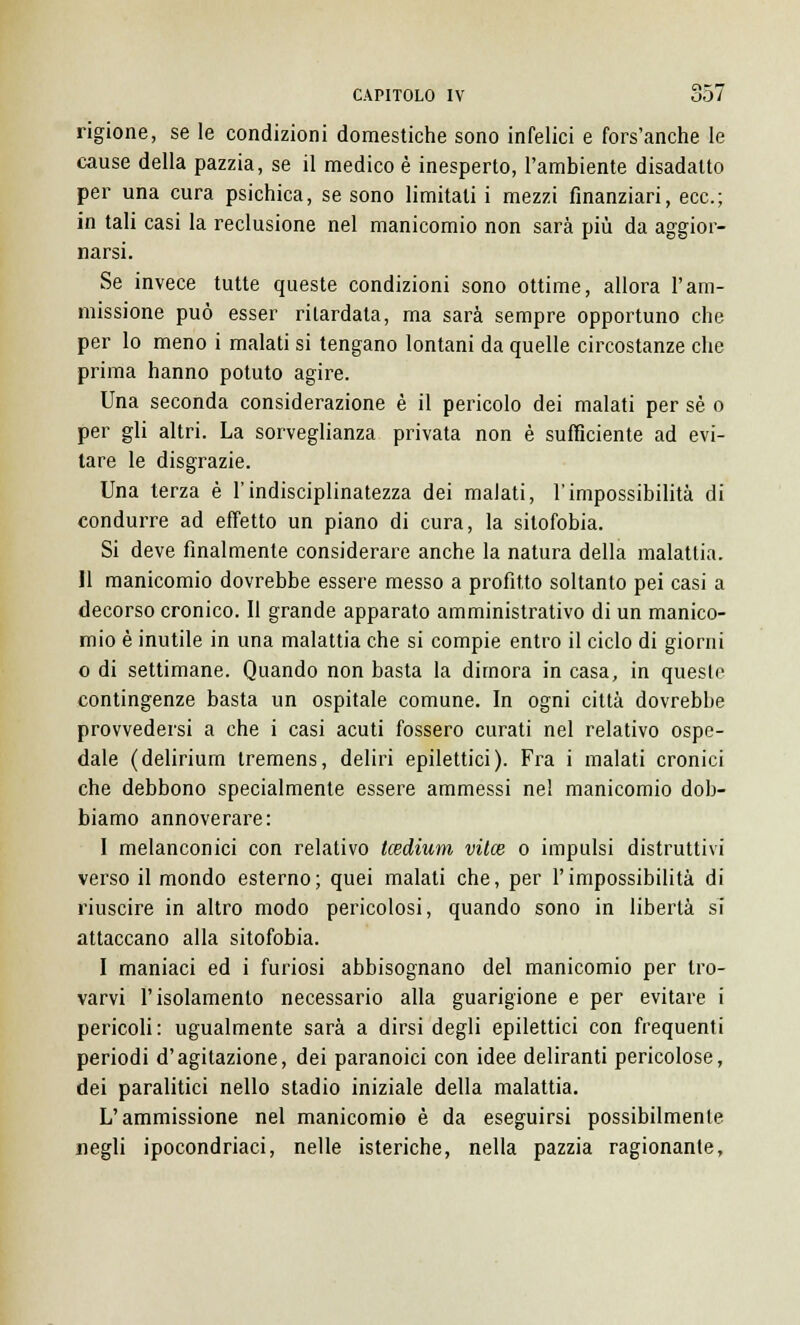 rigione, se le condizioni domestiche sono infelici e fors'anche le cause della pazzia, se il medico è inesperto, l'ambiente disadatto per una cura psichica, se sono limitati i mezzi finanziari, ecc.; in tali casi la reclusione nel manicomio non sarà più da aggior- narsi. Se invece tutte queste condizioni sono ottime, allora l'am- missione può esser rilardata, ma sarà sempre opportuno che per lo meno i malati si tengano lontani da quelle circostanze che prima hanno potuto agire. Una seconda considerazione è il pericolo dei malati per sé o per gli altri. La sorveglianza privata non è sufficiente ad evi- tare le disgrazie. Una terza è l'indisciplinatezza dei malati, l'impossibilità di condurre ad effetto un piano di cura, la sitofobia. Si deve finalmente considerare anche la natura della malattia. 11 manicomio dovrebbe essere messo a profitto soltanto pei casi a decorso cronico. Il grande apparato amministrativo di un manico- mio è inutile in una malattia che si compie entro il ciclo di giorni o di settimane. Quando non basta la dimora in casa, in queste contingenze basta un ospitale comune. In ogni città dovrebbe provvedersi a che i casi acuti fossero curati nel relativo ospe- dale (delirium tremens, deliri epilettici). Fra i malati cronici che debbono specialmente essere ammessi nel manicomio dob- biamo annoverare: I melanconici con relativo tcedium vitce o impulsi distruttivi verso il mondo esterno; quei malati che, per l'impossibilità di riuscire in altro modo pericolosi, quando sono in libertà si attaccano alla sitofobia. I maniaci ed i furiosi abbisognano del manicomio per tro- varvi l'isolamento necessario alla guarigione e per evitare i pericoli: ugualmente sarà a dirsi degli epilettici con frequenti periodi d'agitazione, dei paranoici con idee deliranti pericolose, dei paralitici nello stadio iniziale della malattia. L'ammissione nel manicomio è da eseguirsi possibilmente negli ipocondriaci, nelle isteriche, nella pazzia ragionante,