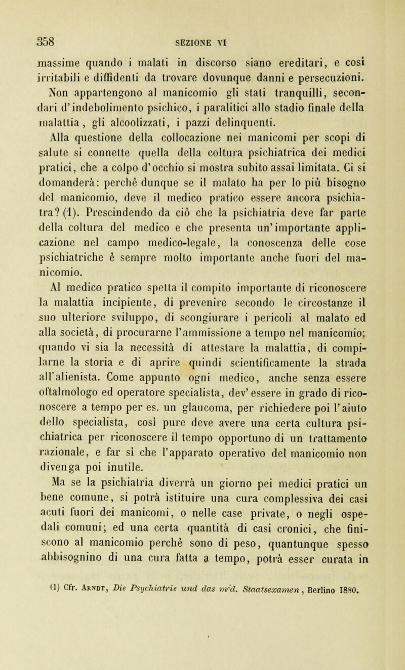 massime quando i malati in discorso siano ereditari, e cosi irritabili e diffidenti da trovare dovunque danni e persecuzioni. Non appartengono al manicomio gli stati tranquilli, secon- dari d'indebolimento psichico, i paralitici allo stadio finale della malattia, gli alcoolizzati, i pazzi delinquenti. Alla questione della collocazione nei manicomi per scopi di salute si connette quella della coltura psichiatrica dei medici pratici, che a colpo d'occhio si mostra subito assai limitata. Ci si domanderà: perchè dunque se il malato ha per lo più bisogno del manicomio, deve il medico pratico essere ancora psichia- tra? (4). Prescindendo da ciò che la psichiatria deve far parte della coltura del medico e che presenta un'importante appli- cazione nel campo medico-legale, la conoscenza delle cose psichiatriche è sempre molto importante anche fuori del ma- nicomio. Al medico pratico spetta il compito importante di riconoscere la malattia incipiente, di prevenire secondo le circostanze il suo ulteriore sviluppo, di scongiurare i pericoli al malato ed alla società, di procurarne l'ammissione a tempo nel manicomio; quando vi sia la necessità di attestare la malattia, di compi- larne la storia e di aprire quindi scientificamente la strada all'alienista. Come appunto ogni medico, anche senza essere oftalmologo ed operatore specialista, dev'essere in grado di rico- noscere a tempo per es. un glaucoma, per richiedere poi l'aiuto dello specialista, così pure deve avere una certa cultura psi- chiatrica per riconoscere il tempo opportuno di un trattamento razionale, e far si che l'apparato operativo del manicomio non divenga poi inutile. Ma se la psichiatria diverrà un giorno pei medici pratici un bene comune, si potrà istituire una cura complessiva dei casi acuti fuori dei manicomi, o nelle case private, o negli ospe- dali comuni; ed una certa quantità di casi cronici, che fini- scono al manicomio perchè sono di peso, quantunque spesso abbisognino di una cura fatta a tempo, potrà esser curata in (1) Cfr. Akndt, Die Psichiatrie und das riv'cl. Staatsexamen, Berlino 1830.