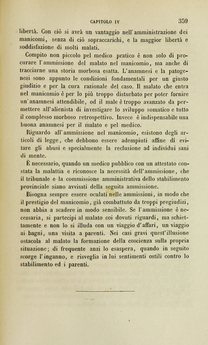 libertà. Con ciò si avrà un vantaggio nell'amministrazione dei manicomi, senza di ciò sopraccarichi, e la maggior libertà e soddisfazione di molti malati. Compito non piccolo pel medico pratico è non solo di pro- curare l'ammissione del malato nel manicomio, ma anche di tracciarne una storia morbosa esatta. L'anamnesi e la patoge- nesi sono appunto le condizioni fondamentali per un giusto giudizio e per la cura razionale del caso. Il malato che entra nel manicomio è per lo più troppo disturbato per poter fornire un'anamnesi attendibile, od il male è troppo avanzato da per- mettere all'alienista di investigare lo sviluppo somatico e tutto il complesso morboso retrospettivo. Invece è indispensabile una buona anamnesi per il malato e pel medico. Riguardo all'ammissione nel manicomio, esistono degli ar- ticoli di legge, che debbono essere adempiuti affine di evi- tare gli abusi e specialmente la reclusione ad individui sani di mente. È necessario, quando un medico pubblico con un attestato con- stata la malattia e riconosce la necessità dell'ammissione, che il tribunale e la commissione amministrativa dello stabilimento provinciale siano avvisati della seguita ammissione. Bisogna sempre essere oculati nelle ammissioni, in modo che il prestigio del manicomio, già combattuto da troppi pregiudizi, non abbia a scadere in modo sensibile. Se l'ammissione è ne- cessaria, si partecipi al malato coi dovuti riguardi, ma schiet- tamente e non lo si illuda con un viaggio d'affari, un viaggio ai bagni, una visita a parenti. Nei casi gravi quest'illusione ostacola al malato la formazione della coscienza sulla propria situazione; di frequente anzi lo esaspera, quando in seguito scorge l'inganno, e risveglia in lui sentimenti ostili contro lo stabilimento ed i parenti.