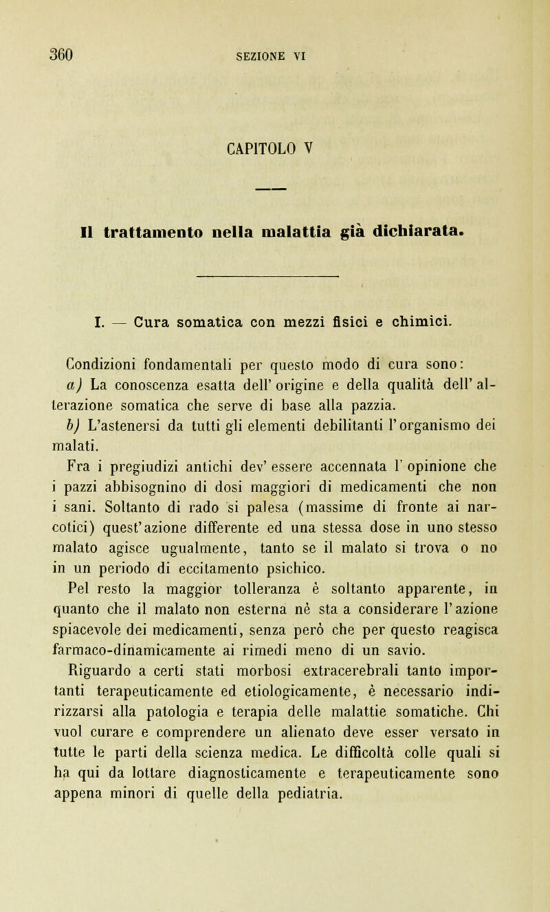 CAPITOLO V Il trattamento nella malattia già dichiarata. I. — Cura somatica con mezzi fisici e chimici. Condizioni fondamentali per questo modo di cura sono: a) La conoscenza esatta dell' origine e della qualità dell' al- terazione somatica che serve di base alla pazzia. b) L'astenersi da tutti gli elementi debilitanti l'organismo dei malati. Fra i pregiudizi antichi dev' essere accennata 1' opinione che i pazzi abbisognino di dosi maggiori di medicamenti che non i sani. Soltanto di rado si palesa (massime di fronte ai nar- cotici) quest'azione differente ed una stessa dose in uno stesso malato agisce ugualmente, tanto se il malato si trova o no in un periodo di eccitamento psichico. Pel resto la maggior tolleranza è soltanto apparente, in quanto che il malato non esterna né sta a considerare l'azione spiacevole dei medicamenti, senza però che per questo reagisca farmaco-dinamicamente ai rimedi meno di un savio. Riguardo a certi stati morbosi extracerebrali tanto impor- tanti terapeuticamente ed etiologicamente, è necessario indi- rizzarsi alla patologia e terapia delle malattie somatiche. Chi vuol curare e comprendere un alienato deve esser versato in tutte le parti della scienza medica. Le difficoltà colle quali si ha qui da lottare diagnosticamente e terapeuticamente sono appena minori di quelle della pediatria.