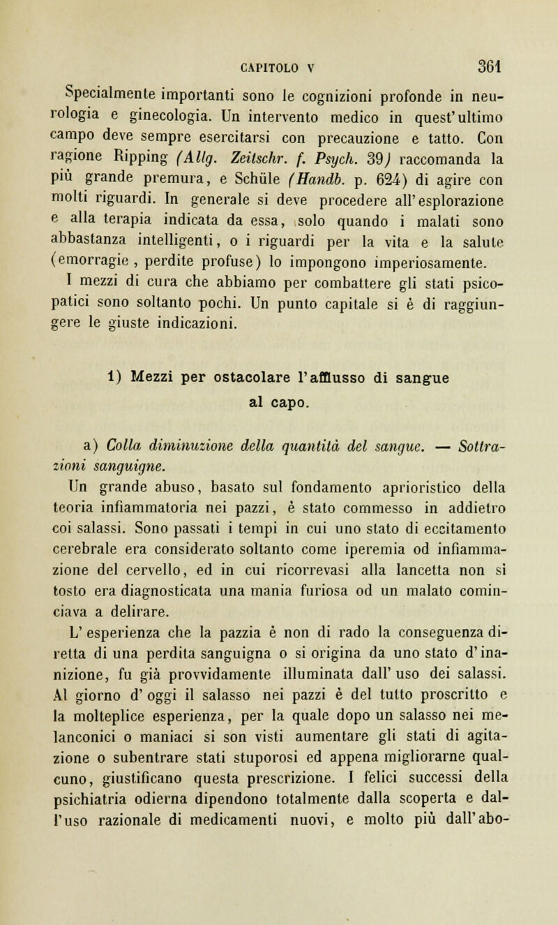 Specialmente importanti sono le cognizioni profonde in neu- rologia e ginecologia. Un intervento medico in quest'ultimo campo deve sempre esercitarsi con precauzione e tatto. Con ragione Ripping (Allg. Zeilschr. f. Psych. 39) raccomanda la più grande premura, e Schùle (Handb. p. 624) di agire con molti riguardi. In generale si deve procedere all'esplorazione e alla terapia indicata da essa, solo quando i malati sono abbastanza intelligenti, o i riguardi per la vita e la salute (emorragie, perdite profuse) lo impongono imperiosamente. I mezzi di cura che abbiamo per combattere gli stati psico- patici sono soltanto pochi. Un punto capitale si è di raggiun- gere le giuste indicazioni. 1) Mezzi per ostacolare l'afflusso di sangue al capo. a) Colla diminuzione della quantità del sangue. — Sottra- zioni sanguigne. Un grande abuso, basato sul fondamento aprioristico della teoria infiammatoria nei pazzi, è stato commesso in addietro coi salassi. Sono passati i tempi in cui uno stato di eccitamento cerebrale era considerato soltanto come iperemia od infiamma- zione del cervello, ed in cui ricorrevasi alla lancetta non si tosto era diagnosticata una mania furiosa od un malato comin- ciava a delirare. L' esperienza che la pazzia è non di rado la conseguenza di- retta di una perdita sanguigna o si origina da uno stato d'ina- nizione, fu già provvidamente illuminata dall'uso dei salassi. Al giorno d' oggi il salasso nei pazzi è del tutto proscritto e la molteplice esperienza, per la quale dopo un salasso nei me- lanconici o maniaci si son visti aumentare gli stati di agita- zione o subentrare stati stuporosi ed appena migliorarne qual- cuno, giustificano questa prescrizione. I felici successi della psichiatria odierna dipendono totalmente dalla scoperta e dal- l'uso razionale di medicamenti nuovi, e molto più dall'abo-
