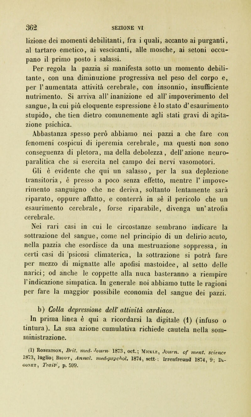 lizione dei momenti debilitanti, fra i quali, accanto ai purganti, al tartaro emetico, ai vescicanti, alle mosche, ai setoni occu- pano il primo posto i salassi. Per regola la pazzia si manifesta sotto un momento debili- tante, con una diminuzione progressiva nel peso del corpo e, per l'aumentata attività cerebrale, con insonnio, insufficiente nutrimento. Si arriva all' inanizione ed all' impoverimento del sangue, la cui più eloquente espressione è lo stato d'esaurimento stupido, che tien dietro comunemente agli stati gravi di agita- zione psichica. Abbastanza spesso però abbiamo nei pazzi a che fare con fenomeni cospicui di iperemia cerebrale, ma questi non sono conseguenza di pletora, ma della debolezza, dell'azione neuro- paralitica che si esercita nel campo dei nervi vasomotori. Gli è evidente che qui un salasso, per la sua deplezione transitoria, è presso a poco senza effetto, mentre 1' impove- rimento sanguigno che ne deriva, soltanto lentamente sarà riparato, oppure affatto, e conterrà in sé il pericolo che un esaurimento cerebrale, forse riparabile, divenga un'atrofia cerebrale. Nei rari casi in cui le circostanze sembrano indicare la sottrazione del sangue, come nel principio di un delirio acuto, nella pazzia che esordisce da una mestruazione soppressa, in certi casi di 'psicosi climaterica, la sottrazione si potrà fare per mezzo di mignatte alle apofisi mastoidee, al setto delle narici; od anche le coppette alla nuca basteranno a riempire l'indicazione simpatica. In generale noi abbiamo tutte le ragioni per fare la maggior possibile economia del sangue dei pazzi. b) Colla depressione dell'attività cardiaca. In prima linea è qui a ricordarsi la digitale (1) (infuso o tintura). La sua azione cumulativa richiede cautela nella som- ministrazione. (1) Robertson, Brìi, med- Journ- 1873, oct.; Mickle, Journ. of ment. science 1873, luglio; Bigot, Annal. med-psychoì. 1874, sett-; Irrenfreund 1874, 9; Di- ooxet , Traile, p. 599.