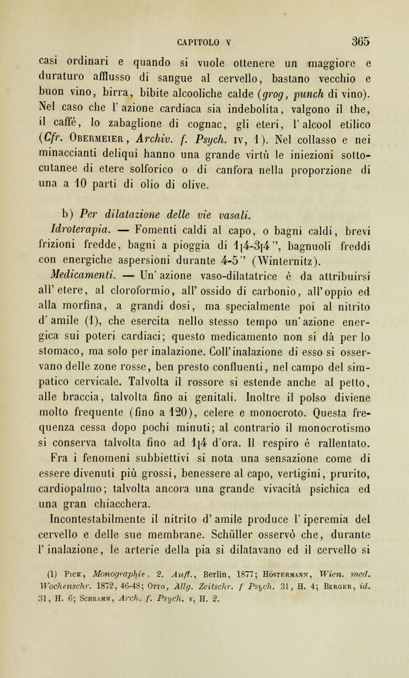 casi ordinari e quando si vuole ottenere un maggiore e duraturo afflusso di sangue al cervello, bastano vecchio e buon vino, birra, bibite alcooliche calde (grog, punch di vino). Nel caso che l'azione cardiaca sia indebolita, valgono il the, il caffè, lo zabaglione di cognac, gli eteri, l'alcool etilico (Cfr. Obermeier, Archiv. f. Psych. iv, 1 ). Nel collasso e nei minacciami deliqui hanno una grande virtù le iniezioni sotto- cutanee di etere solforico o di canfora nella proporzione di una a 10 parti di olio di olive. b) Per dilataziotie delle vie vasali. Idroterapia. — Fomenti caldi al capo, o bagni caldi, brevi frizioni fredde, bagni a pioggia di 1|4-3|4, bagnuoli freddi con energiche aspersioni durante 4-5 (Winternitz). Medicamenti. — Un' azione vaso-dilatatrice è da attribuirsi all'etere, al cloroformio, all'ossido di carbonio, all'oppio ed alla morfina, a grandi dosi, ma specialmente poi al nitrito d'amile (1), che esercita nello stesso tempo un'azione ener- gica sui poteri cardiaci; questo medicamento non si dà per Io stomaco, ma solo per inalazione. Coli'inalazione di esso si osser- vano delle zone rosse, ben presto confluenti, nel campo del sim- patico cervicale. Talvolta il rossore si estende anche al petto, alle braccia, talvolta fino ai genitali. Inoltre il polso diviene molto frequente (fino a 120), celere e monocroto. Questa fre- quenza cessa dopo pochi minuti; al contrario il monocrotismo si conserva talvolta fino ad 1[4 d'ora. Il respiro è rallentato. Fra i fenomeni subbiettivi si nota una sensazione come di essere divenuti più grossi, benessere al capo, vertigini, prurito, cardiopalmo; talvolta ancora una grande vivacità psichica ed una gran chiacchera. Incontestabilmente il nitrito d' amile produce l'iperemia del cervello e delle sue membrane. Schùller osservò che, durante l'inalazione, le arterie della pia si dilatavano ed il cervello si (1) Pick, Monographie , 2. Aufl., Berlin, 1877; Hòstermann, Wien. med. Wbehenschr. 1872,46-48; Otto, Allg. Zeitschr. f Psych. 31, H. 4; Bebger, id. 31, H. 6; Schramm, Ardi. f. Psych. v, H. 2.