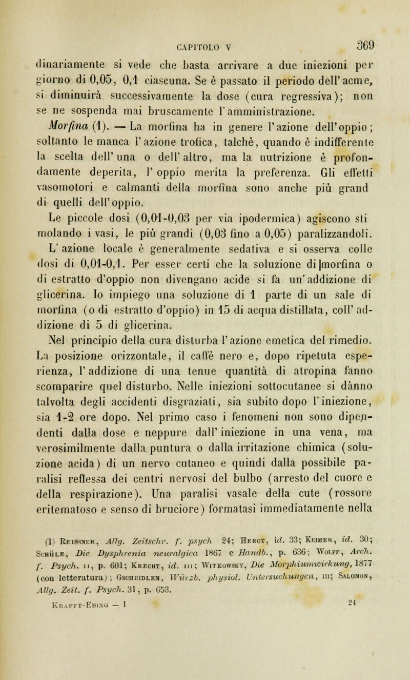 dinariamente si vede che basta arrivare a due iniezioni per giorno di 0,05, 0,1 ciascuna. Se è passato il periodo dell'acme, si diminuirà successivamente la dose (cura regressiva); non se ne sospenda mai bruscamente l'amministrazione. Morfina (1). —La morfina ha in genere l'azione dell'oppio; soltanto le manca l'azione trofica, talché, quando è indifferenle la scelta dell'una o dell'altro, mala nutrizione è profon- damente deperita, 1' oppio merita la preferenza. Gli effetti vasomotori e calmanti della morfina sono anche più grand di quelli dell'oppio. Le piccole dosi (0,01-0,03 per via ipodermica) agiscono sii molando i vasi, le più grandi (0,03 fino a 0,05) paralizzandoli. L'azione locale è generalmente sedativa e si osserva colle dosi di 0,01-0,1. Per esser certi che la soluzione di|morfina o di estratto d'oppio non divengano acide si fa un'addizione di glicerina. Io impiego una soluzione di 1 parte di un sale di morfina (odi estratto d'oppio) in 15 di acqua distillata, coli'ad- dizione di 5 di glicerina. Nel principio della cura disturba l'azione emelica del rimedio. La posizione orizzontale, il caffè nero e, dopo ripetuta espe- rienza, l'addizione di una tenue quantità di atropina fanno scomparire quel disturbo. Nelle iniezioni sottocutanee si danno talvolta degli accidenti disgraziati, sia subito dopo l'iniezione, sia 1-2 ore dopo. Nel primo caso i fenomeni non sono dipen- denti dalla dose e neppure dall'iniezione in una vena, ma verosimilmente dalla puntura o dalla irritazione chimica (solu- zione acida) di un nervo cutaneo e quindi dalla possibile pa- ralisi reflessa dei centri nervosi del bulbo (arresto del cuore e della respirazione). Una paralisi vasale della cute (rossore eritematoso e senso di bruciore) formatasi immediatamente nella (Il Keissnek, Aìlg. Zeitschr. f. 2JslJcl> 24i Hergt, id. 33; Kkimek, id. 30; Schììle, Die Dysphrenia neuralgica 1867 e Handb., p. 636; Wolff, Arch. f. Psych. u, p. 601; Krecht, id. ni; Wjtkowskt, Die Morphiumwirhung, 1877 (con letteratura) ; Gschicidlen, Wwezb. physiol. L'iitersuchungcn, ni; Salomon, Alìg. Zeit. f. Psych. 31, p. 653. Krafi t-Ebing — I 21