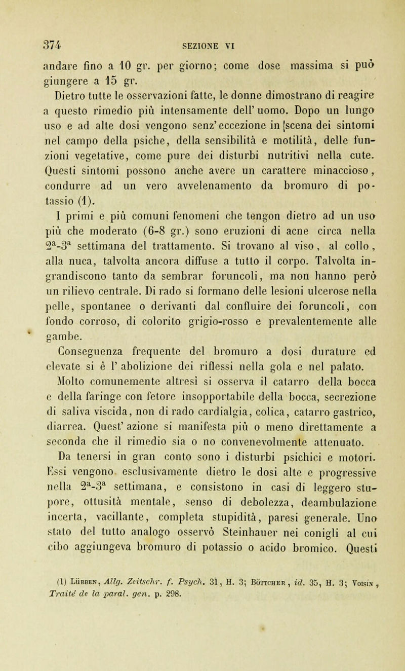 andare fino a 10 gr. per giorno; come dose massima si può giungere a 15 gr. Dietro tutte le osservazioni fatte, le donne dimostrano di reagire a questo rimedio più intensamente dell'uomo. Dopo un lungo uso e ad alte dosi vengono senz'eccezione in (scena dei sintomi nel campo della psiche, della sensibilità e motilità, delle fun- zioni vegetative, come pure dei disturbi nutritivi nella cute. Questi sintomi possono anche avere un carattere minaccioso, condurre ad un vero avvelenamento da bromuro di po- tassio (1). I primi e più comuni fenomeni che tengon dietro ad un uso più che moderato (6-8 gr.) sono eruzioni di acne circa nella 2a-3a settimana del trattamento. Si trovano al viso, al collo, alla nuca, talvolta ancora diffuse a tutto il corpo. Talvolta in- grandiscono tanto da sembrar foruncoli, ma non hanno però un rilievo centrale. Di rado si formano delle lesioni ulcerose nella pelle, spontanee o derivanti dal confluire dei foruncoli, con l'ondo corroso, di colorito grigio-rosso e prevalentemente alle gambe. Conseguenza frequente del bromuro a dosi durature ed elevate si è 1' abolizione dei riflessi nella gola e nel palato. Molto comunemente altresì si osserva il catarro della bocca e della faringe con fetore insopportabile della bocca, secrezione di saliva viscida, non di rado cardialgia, colica, catarro gastrico, diarrea. Quest' azione si manifesta più o meno direttamente a seconda che il rimedio sia o no convenevolmente attenuato. Da tenersi in gran conto sono i disturbi psichici e motori. Essi vengono esclusivamente dietro le dosi alte e progressive nella 2a-3a settimana, e consistono in casi di leggero stu- pore, ottusità mentale, senso di debolezza, deambulazione incerta, vacillante, completa stupidità, paresi generale. Uno stalo del tutto analogo osservò Steinhauer nei conigli al cui cibo aggiungeva bromuro di potassio o acido bromico. Questi (1) Lubben, Allg. ZeiUchr. f. Psych. 31, H. 3; Boiicher, icl. 35, H. 3; Voisìn , Tratte de la parai, gerì. p. 298.