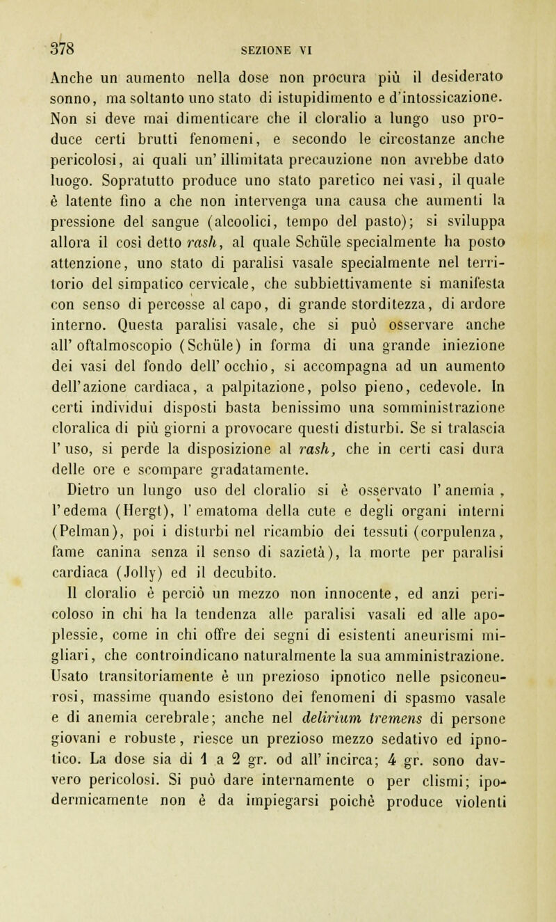 Anche un aumento nella dose non procura più il desiderato sonno, ma soltanto uno stato di istupidimento e d'intossicazione. Non si deve mai dimenticare che il cloralio a lungo uso pro- duce certi brutti fenomeni, e secondo le circostanze anche pericolosi, ai quali un'illimitata precauzione non avrebbe dato luogo. Sopratutto produce uno stato paretico nei vasi, il quale è latente fino a che non intervenga una causa che aumenti la pressione del sangue (alcoolici, tempo del pasto); si sviluppa allora il cosi detto rash, al quale Schiile specialmente ha posto attenzione, uno stato di paralisi vasale specialmente nel terri- torio del simpatico cervicale, che subbiettivamente si manifesta con senso di percosse al capo, di grande storditezza, di ardore interno. Questa paralisi vasale, che si può osservare anche all'oftalmoscopio (Schiile) in forma di una grande iniezione dei vasi del fondo dell'occhio, si accompagna ad un aumento dell'azione cardiaca, a palpitazione, polso pieno, cedevole. In certi individui disposti basta benissimo una somministrazione cloralica di più giorni a provocare questi disturbi. Se si tralascia 1' uso, si perde la disposizione al rash, che in certi casi dura delle ore e scompare gradatamente. Dietro un lungo uso del cloralio si è osservato 1' anemia , l'edema (Hergt), l'ematoma della cute e degli organi interni (Pelman), poi i disturbi nel ricambio dei tessuti (corpulenza, fame canina senza il senso di sazietà), la morte per paralisi cardiaca (Jolly) ed il decubito. 11 cloralio è perciò un mezzo non innocente, ed anzi peri- coloso in chi ha la tendenza alle paralisi vasali ed alle apo- plessie, come in chi offre dei segni di esistenti aneurismi mi- gliari, che controindicano naturalmente la sua amministrazione. Usato transitoriamente è un prezioso ipnotico nelle psiconeu- rosi, massime quando esistono dei fenomeni di spasmo vasale e di anemia cerebrale; anche nel delirium tremens di persone giovani e robuste, riesce un prezioso mezzo sedativo ed ipno- tico. La dose sia di 1 a 2 gr. od all' incirca; 4 gr. sono dav- vero pericolosi. Si può dare internamente o per clismi; ipo-* dermicamente non è da impiegarsi poiché produce violenti