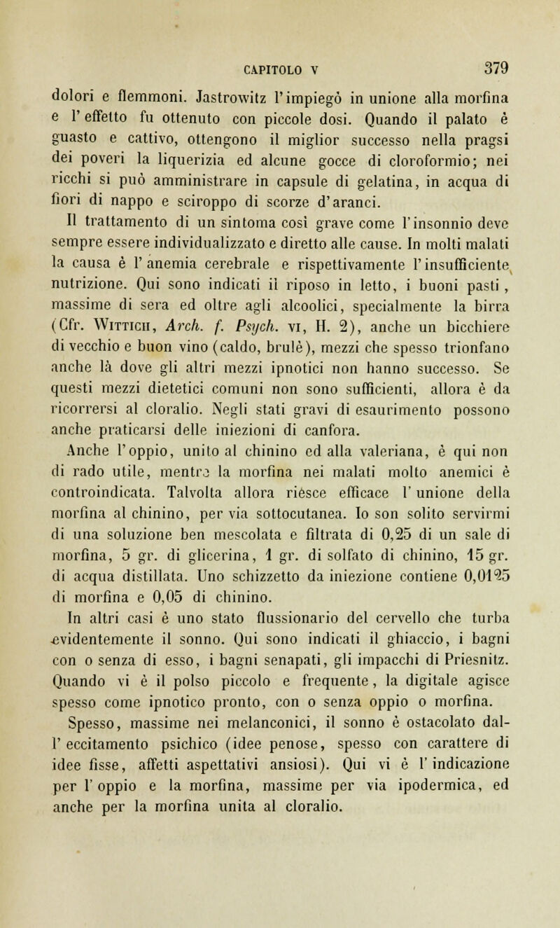 dolori e flemmoni. Jastrowitz l'impiegò in unione alla morfina e V effetto fu ottenuto con piccole dosi. Quando il palato è guasto e cattivo, ottengono il miglior successo nella pragsi dei poveri la liquerizia ed alcune gocce di cloroformio; nei ricchi si può amministrare in capsule di gelatina, in acqua di fiori di nappo e sciroppo di scorze d'aranci. Il trattamento di un sin toma così grave come l'insonnio deve sempre essere individualizzato e diretto alle cause. In molti malati la causa è l'anemia cerebrale e rispettivamente l'insufficiente nutrizione. Qui sono indicati il riposo in letto, i buoni pasti, massime di sera ed oltre agli alcoolici, specialmente la birra (Cfr. Wittich, Ardi. f. Psych. vi, II. 2), anche un bicchiere di vecchio e buon vino (caldo, brulé), mezzi che spesso trionfano anche là dove gli altri mezzi ipnotici non hanno successo. Se questi mezzi dietetici comuni non sono sufficienti, allora è da ricorrersi al cloralio. Negli stati gravi di esaurimento possono anche praticarsi delle iniezioni di canfora. Anche l'oppio, unito al chinino ed alla valeriana, è qui non di rado utile, mentro la morfina nei malati molto anemici è controindicata. Talvolta allora riesce efficace l'unione della morfina al chinino, per via sottocutanea. Io son solito servirmi di una soluzione ben mescolata e filtrata di 0,25 di un sale di morfina, 5 gr. di glicerina, 1 gr. di solfato di chinino, 15 gr. di acqua distillata. Uno schizzetto da iniezione contiene 0,01*25 di morfina e 0,05 di chinino. In altri casi è uno stato flussionario del cervello che turba ■evidentemente il sonno. Qui sono indicati il ghiaccio, i bagni con o senza di esso, i bagni senapati, gli impacchi di Priesnitz. Quando vi è il polso piccolo e frequente, la digitale agisce spesso come ipnotico pronto, con o senza oppio o morfina. Spesso, massime nei melanconici, il sonno è ostacolato dal- l'eccitamento psichico (idee penose, spesso con carattere di idee fisse, affetti aspettativi ansiosi). Qui vi è l'indicazione per l'oppio e la morfina, massime per via ipodermica, ed anche per la morfina unita al cloralio.