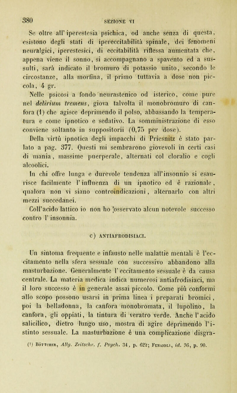 Se oltre all'iperestesia psichica, od anche senza di questa, esistono degli stati di ipereccitabilità spinale, dei fenomeni neuralgici, iperestesie!, di eccitabilità riflessa aumentata che, appena viene il sonno, si accompagnano a spavento ed a sus- sulti, sarà indicato il bromuro di potassio unito, secondo le circostanze, alla morfina, il primo tuttavia a dose non pie- cola, 4 gr. Nelle psicosi a fondo neurastenico od isterico, come pure nel delirium tremens, giova talvolta il monobromuro di can- fora (1) che agisce deprimendo il polso, abbassando la tempera- tura e come ipnotico e sedativo. La somministrazione di esso conviene soltanto in suppositorii (0,75 per dose). Della virtù ipnotica degli impacchi di Priesnitz è stato par- lato a pag. 377. Questi mi sembrarono giovevoli in certi casi di mania, massime puerperale, alternati col cloralio e cogli alcoolici. In chi offre lunga e durevole tendenza all'insonnio si esau- risce facilmente l'influenza di un ipnotico ed è razionale, qualora non vi siano controindicazioni, alternarlo con altri mezzi succedanei. Coll'acido lattico io non ho ^osservato alcun notevole successo contro l'insonnia. C) ANTIAFRODISIACI. Un sintonia frequente e infausto nelle malattie mentali è l'ec- citamento nella sfera sessuale con successivo abbandono alla masturbazione. Generalmente 1' eccitamento sessuale è da causa centrale. La materia medica indica numerosi antiafrodisiaci, ma il loro successo è in generale assai piccolo. Come più conformi allo scopo possono usarsi in prima linea i preparati bromici, poi la belladonna, la canfora monobromata, il lupoline la canfora, gli oppiati, la tintura di veratro verde. Anche l'acido salicilico, dietro lungo uso, mostra di agire deprimendo l'i- stinto sessuale. La masturbazione è una complicazione disgra- (!) Bottcher, Alìg. Zeitschr. f. Psych. 34, p. 62V; Funaioli, id. 36, p. 90.