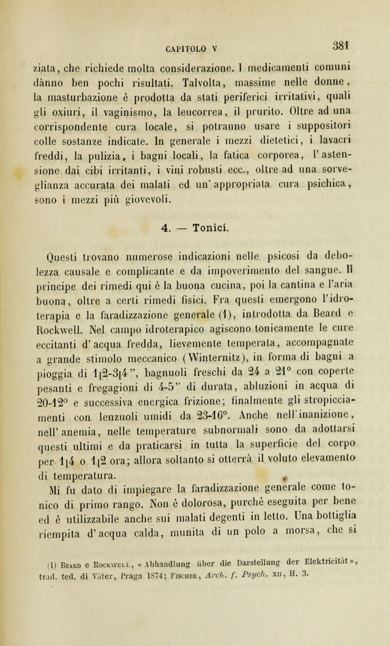 ziata, che richiede molta considerazione. 1 medicamenti comuni danno ben pochi risultati. Talvolta, massime nelle donne, la masturbazione è prodotta da stati periferici irritativi, quali gli oxiuri, il vaginismo, la leucorrea, il prurito. Oltre ad una corrispondente cura locale, si potranno usare i suppositori colle sostanze indicate. In generale i mezzi dietetici, i lavacri freddi, la pulizia, i bagni locali, la fatica corporea, l'asten- sione dai cibi irritanti, i vini robusti ecc., oltre ad una sorve- glianza accurata dei malati ed un' appropriala cura psichica, sono i mezzi più giovevoli. 4. — Tonici. Questi trovano numerose indicazioni nelle psicosi da debo- lezza causale e complicante e da impoverimento del sangue. Il principe dei rimedi qui è la buona cucina, poi la cantina e l'aria buona, oltre a certi rimedi fisici. Fra questi emergono l'idro- terapia e la faradizzazione generale (1), introdotta da Beard e Rockwell. Nel campo idroterapico agiscono tonicamente le cure eccitanti d'acqua fredda, lievemente temperata, accompagnate a grande stimolo meccanico (Winternitz), in forma di bagni a pioggia di lr2-3|4, bagnuoli freschi da 24 a 21° con coperte pesanti e fregagioni di 4-5 di durata, abluzioni in acqua di 20-12° e successiva energica frizione; finalmente gli stropiccia- menti con lenzuoli umidi da 23-16°. Anche nell'inanizione, nell'anemia, nelle temperature subnormali sono da adottarsi questi ultimi e da praticarsi in tutta la superficie del corpo per 1[4 o 1[2 ora; allora soltanto si otterrà il voluto elevamento di temperatura. , Mi fu dato di impiegare la faradizzazione generale come to- nico di primo rango. Non è dolorosa, purché eseguita per bene ed è utilizzabile anche sui malati degenti in letto. Una bottiglia riempita d'acqua calda, munita di un polo a morsa, che si (1) Beard e Rockwell, « Abhandlung iiber die Darstellung der Elektricitiit »T trad. ted. di VSter, Praga 1874; Fischer, Arch. f. Psych. xn, H. 3.