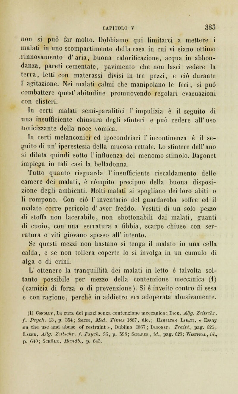 non si può far molto. Dobbiamo qui limitarci a mettere i malati in uno scompartimento della casa in cui vi siano ottimo rinnovamento d'aria, buona calorifìcazione, acqua in abbon- danza, pareti cementate, pavimento che non lasci vedere la terra, letti con materassi divisi in tre pezzi, e ciò durante 1' agitazione. Nei malati calmi che manipolano le feci, si può combattere quest' abitudine promuovendo regolari evacuazioni con clisteri. In certi malati semi-paralitici l'impulizia è il seguilo di una insufficiente chiusura degli sfinteri e può cedere all'uso tonicizzante della noce vomica. In certi melanconici ed ipocondriaci l'incontinenza è il se- guito di un' iperestesia della mucosa rettale. Lo sfintere dell'ano si dilata quindi sotto l'influenza del menomo stimolo. Dagonet impiega in tali casi la belladonna. Tutto quanto risguarda l'insufficiente riscaldamento delle camere dei malati, è compito precipuo della buona disposi- zione degli ambienti. Molti malati si spogliano dei loro abiti o li rompono. Con ciò l'inventario del guardaroba soffre ed il malato corre pericolo d' aver freddo. Vestiti di un solo pezzo di stoffa non lacerabile, non sbottonabili dai malati, guanti di cuoio, con una serratura a fibbia, scarpe chiuse con ser- ratura o viti giovano spesso all' intento. Se questi mezzi non bastano si tenga il malato in una cella calda, e se non tollera coperte lo si involga in un cumulo di alga o di crini. L' ottenere la tranquillità dei malati in letto è talvolta sol- tanto possibile per mezzo della contenzione meccanica (-1) (camicia di forza o di prevenzione). Si è inveito contro di essa e con ragione, perchè in addietro era adoperata abusivamente. (1) Conolly, La cura dei pazzi senza contenzione meccanica; Dick, Allg. Zeitschr. f. Psì/ch. 13, p. 354; Smith, Med. Times 1867, die; Hamilton Labatt, « Essay on the use and abuse of restraint», Dublino 1867; Dagonet, Traité, pag. 625; Laehr, Allg. Zeitschr. f. Psych. 36, p. 598; Schafhr, id., pag. 623; Wbstphal , id., p. 610; Schììlr, Handb., p. 613.