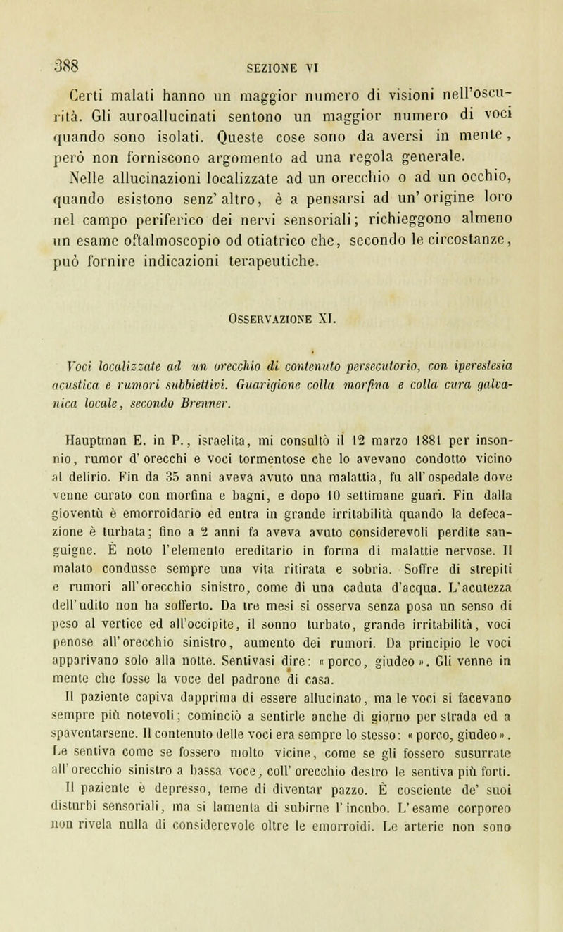 Certi malati hanno un maggior numero di visioni nell'oscu- rità. Gli auroallucinati sentono un maggior numero di voci ([iiando sono isolati. Queste cose sono da aversi in mente, però non forniscono argomento ad una regola generale. Nelle allucinazioni localizzate ad un orecchio o ad un occhio, quando esistono senz'altro, è a pensarsi ad un'origine loro nel campo periferico dei nervi sensoriali ; richieggono almeno un esame oftalmoscopio od otiatrico che, secondo le circostanze, può fornire indicazioni terapeutiche. Osservazione XI. Voci localizzate ad un orecchio di contenuto persecutorio, con iperestesia acustica e rumori subbiettivi. Guarigione colla morfina e colla cura galva- nica locale, secondo Brenner. Hauptman E. in P., israelita, mi consultò il 12 marzo 1881 per inson- nio, rumor d'orecchi e voci tormentose che lo avevano condotto vicino al delirio. Fin da 35 anni aveva avuto una malattia, fu all'ospedale dove venne curato con morfina e bagni, e dopo 10 settimane guarì. Fin dalla gioventù è emorroidario ed entra in grande irritabilità quando la defeca- zione è turbata; fino a 2 anni fa aveva avuto considerevoli perdite san- guigne. È noto l'elemento ereditario in forma di malattie nervose. Il malato condusse sempre una vita ritirata e sobria. Soffre di strepiti e rumori all'orecchio sinistro, come di una caduta d'acqua. L'acutezza dell'udito non ha sofferto. Da tre mesi si osserva senza posa un senso di peso al vertice ed all'occipite, il sonno turbato, grande irritabilità, voci penose all'orecchio sinistro, aumento dei rumori. Da principio le voci apparivano solo alla notte. Sentivasi dire: «porco, giudeo». Gli venne in mente che fosse la voce del padrone di casa. Il paziente capiva dapprima di essere allucinato, ma le voci si facevano sempre più notevoli; cominciò a sentirle anche di giorno per strada ed a spaventarsene. Il contenuto delle voci era sempre lo stesso: « porco, giudeo». Le sentiva come se fossero molto vicine, come se gli fossero susurrate all'orecchio sinistro a bassa voce, coli' orecchio destro le sentiva più forti. Il paziente è depresso, teme di diventar pazzo. È cosciente de' suoi disturbi sensoriali, ma si lamenta di subirne l'incubo. L'esame corporeo non rivela nulla di considerevole oltre le emorroidi. Le arterie non sono