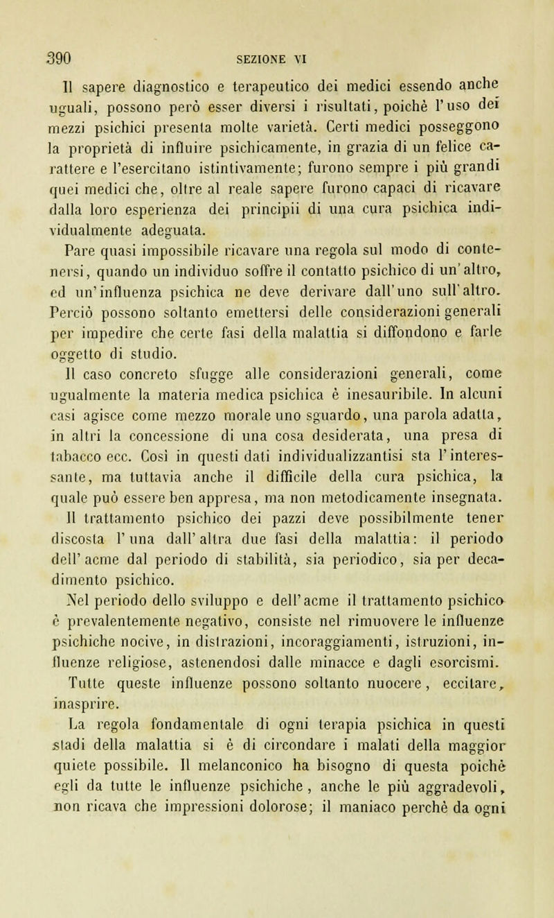 Il sapere diagnostico e terapeutico dei medici essendo anche uguali, possono però esser diversi i risultali, poiché l'uso dei mezzi psichici presenta molte varietà. Certi medici posseggono la proprietà di influire psichicamente, in grazia di un felice ca- rattere e l'esercitano istintivamente; furono sempre i più grandi quei medici che, oltre al reale sapere furono capaci di ricavare dalla loro esperienza dei principii di una cura psichica indi- vidualmente adeguata. Pare quasi impossibile ricavare una regola sul modo di conte- nersi, quando un individuo soffre il contatto psichico di un'altro, ed un'influenza psichica ne deve derivare dall'uno sull'altro. Perciò possono soltanto emettersi delle considerazioni generali per impedire che certe fasi della malattia si diffondono e farle oggetto di studio. Il caso concreto sfugge alle considerazioni generali, come ugualmente la materia medica psichica è inesauribile. In alcuni casi agisce come mezzo morale uno sguardo, una parola adatta, in altri la concessione di una cosa desiderata, una presa di tabacco ecc. Così in questi dati individualizzantisi sta l'interes- sante, ma tuttavia anche il difficile della cura psichica, la quale può essere ben appresa, ma non metodicamente insegnata. Il trattamento psichico dei pazzi deve possibilmente tener discosta l'una dall'altra due fasi della malattia: il periodo dell'acme dal periodo di stabilità, sia periodico, sia per deca- dimento psichico. Nel periodo dello sviluppo e dell'acme il trattamento psichica è prevalentemente negativo, consiste nel rimuovere le influenze psichiche nocive, in distrazioni, incoraggiamenti, istruzioni, in- fluenze religiose, astenendosi dalle minacce e dagli esorcismi. Tutte queste influenze possono soltanto nuocere, eccitare, inasprire. La regola fondamentale di ogni terapia psichica in questi stadi della malattia si è di circondare i malati della maggior quiete possibile. Il melanconico ha bisogno di questa poiché egli da tutte le influenze psichiche, anche le più aggradevoli, non ricava che impressioni dolorose; il maniaco perchè da ogni