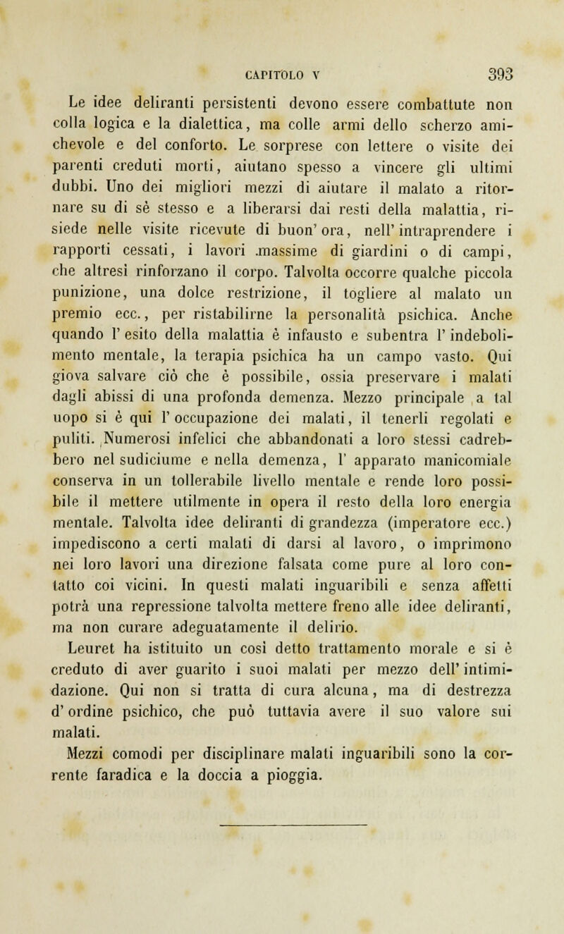 Le idee deliranti persistenti devono essere combattute non colla logica e la dialettica, ma colle armi dello scherzo ami- chevole e del conforto. Le sorprese con lettere o visite dei parenti creduti morti, aiutano spesso a vincere gli ultimi dubbi. Uno dei migliori mezzi di aiutare il malato a ritor- nare su di sé stesso e a liberarsi dai resti della malattia, ri- siede nelle visite ricevute di buon'ora, nell'intraprendere i rapporti cessati, i lavori .massime di giardini o di campi, che altresì rinforzano il corpo. Talvolta occorre qualche piccola punizione, una dolce restrizione, il togliere al malato un premio ecc., per ristabilirne la personalità psichica. Anche quando 1' esito della malattia è infausto e subentra l'indeboli- mento mentale, la terapia psichica ha un campo vasto. Qui giova salvare ciò che è possibile, ossia preservare i malati dagli abissi di una profonda demenza. Mezzo principale a tal uopo si è qui 1' occupazione dei malati, il tenerli regolati e puliti. Numerosi infelici che abbandonati a loro stessi cadreb- bero nel sudiciume e nella demenza, l' apparato manicomiale conserva in un tollerabile livello mentale e rende loro possi- bile il mettere utilmente in opera il resto della loro energia mentale. Talvolta idee deliranti di grandezza (imperatore ecc.) impediscono a certi malati di darsi al lavoro, o imprimono nei loro lavori una direzione falsata come pure al loro con- tatto coi vicini. In questi malati inguaribili e senza affetti potrà una repressione talvolta mettere freno alle idee deliranti, ma non curare adeguatamente il delirio. Leuret ha istituito un cosi detto trattamento morale e si è creduto di aver guarito i suoi malati per mezzo dell' intimi- dazione. Qui non si tratta di cura alcuna, ma di destrezza d'ordine psichico, che può tuttavia avere il suo valore sui malati. Mezzi comodi per disciplinare malati inguaribili sono la cor- rente faradica e la doccia a pioggia.