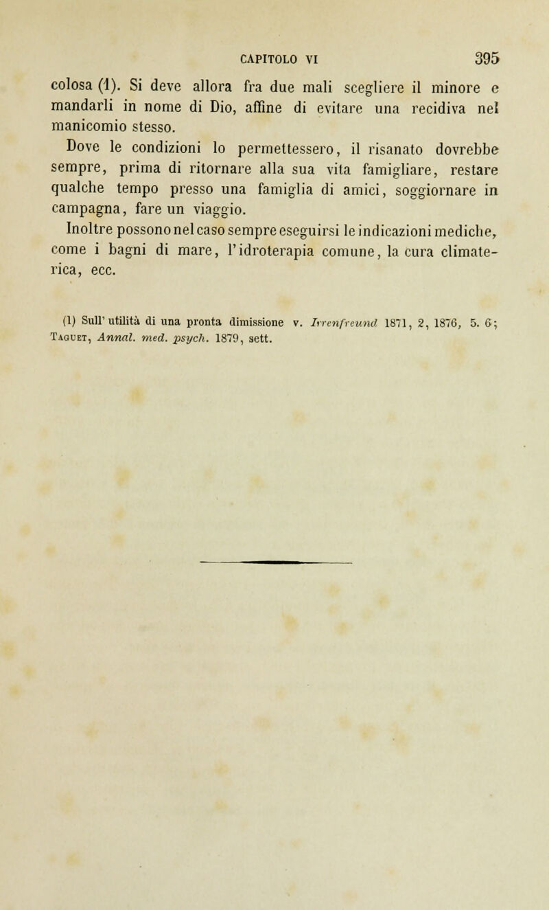colosa (1). Si deve allora fra due mali scegliere il minore e mandarli in nome di Dio, affine di evitare una recidiva nel manicomio stesso. Dove le condizioni lo permettessero, il risanato dovrebbe sempre, prima di ritornare alla sua vita famigliare, restare qualche tempo presso una famiglia di amici, soggiornare in campagna, fare un viaggio. Inoltre possono nel caso sempre eseguirsi le indicazioni mediche, come i bagni di mare, l'idroterapia comune, la cura climate- rica, ecc. (1) Sull'utilità di una pronta dimissione v. hrenfreund 1871, 2, 1876, 5. 6; Taouet, Armai, med. psych. 1879, sett.