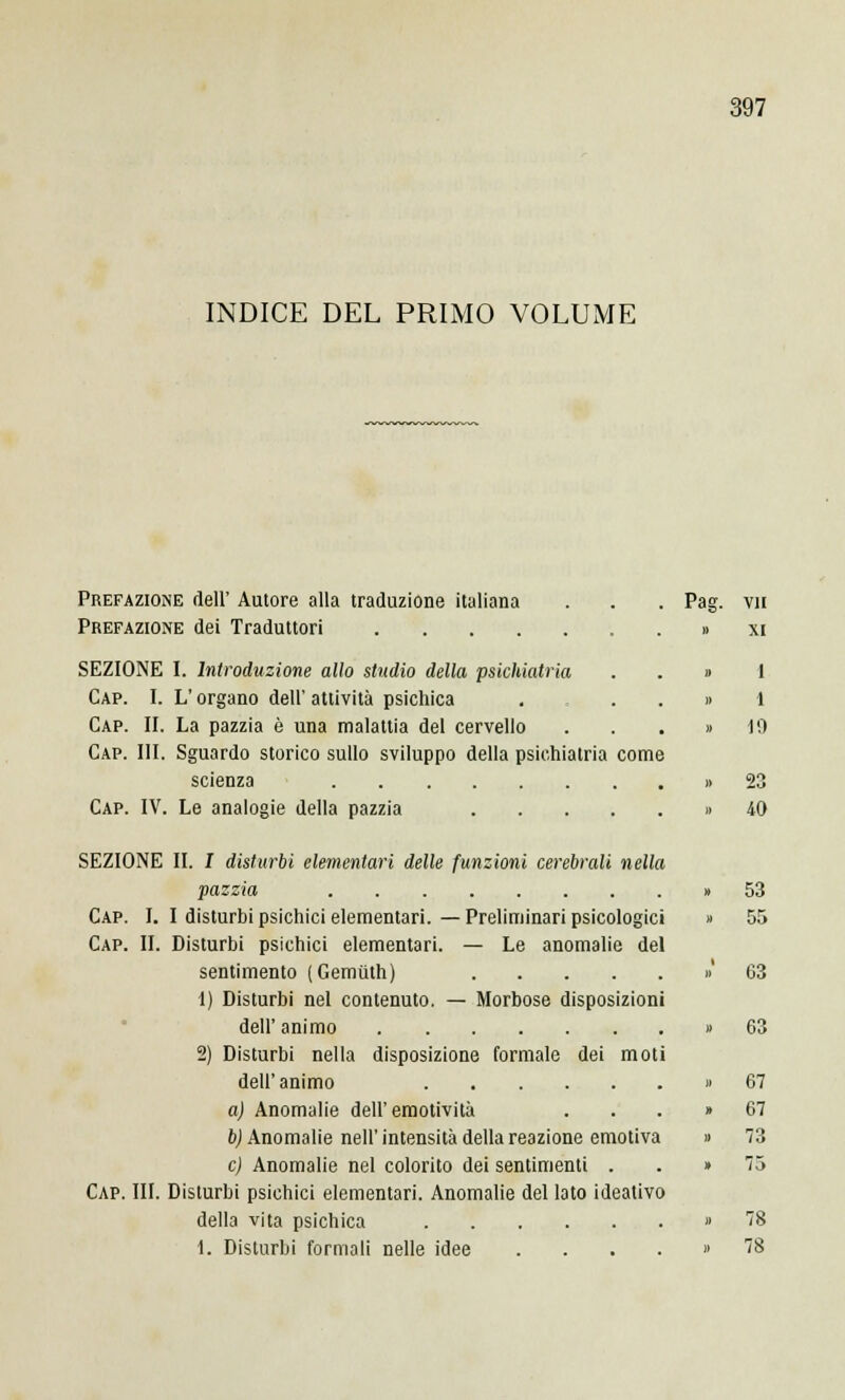 INDICE DEL PRIMO VOLUME Prefazione dell' Autore alla traduzione italiana Prefazione dei Traduttori SEZIONE I. Introduzione allo studio della psichiatria Cap. I. L'organo dell' attività psichica Cap. II. La pazzia è una malattia del cervello Cap. III. Sguardo storico sullo sviluppo della psichiatria come scienza Cap. IV. Le analogie della pazzia SEZIONE II. I disturbi elementari delle funzioni cerebrali nella pazzia Cap. I. I disturbi psichici elementari. — Preliminari psicologici Cap. IL Disturbi psichici elementari. — Le anomalie del sentimento (Gemùth) 1) Disturbi nel contenuto. — Morbose disposizioni dell' animo 2) Disturbi nella disposizione formale dei moti dell'animo a) Anomalie dell'emotività b) Anomalie nell' intensità della reazione emotiva e) Anomalie nel colorito dei sentimenti . Cap. III. Disturbi psichici elementari. Anomalie del lato ideativo della vita psichica 1. Disturbi formali nelle idee .... Pag. vii » XI » 1 » 1 » 19 » 23 » 40 53 63 63 67 67 73 75 78 78