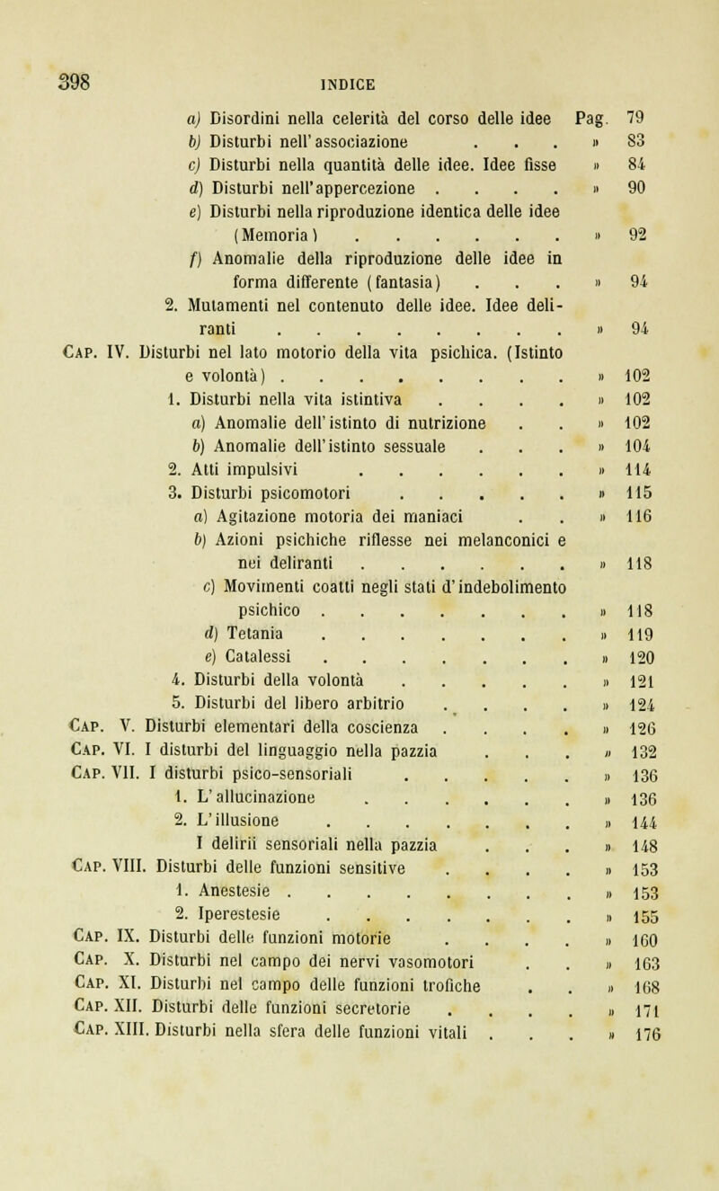 a) Disordini nella celerità del corso delle idee b) Disturbi nell'associazione e) Disturbi nella quantità delle idee. Idee fisse d) Disturbi nell'appercezione .... e) Disturbi nella riproduzione identica delle idee ( Memoria ) f) Anomalie della riproduzione delle idee in forma differente (fantasia) 2. Mutamenti nel contenuto delle idee. Idee deli- ranti Cap. IV. Disturbi nel lato motorio della vita psichica. (Istinto e volontà) 1. Disturbi nella vita istintiva a) Anomalie dell'istinto di nutrizione b) Anomalie dell'istinto sessuale 2. Atti impulsivi 3. Disturbi psicomotori .... a) Agitazione motoria dei maniaci b) Azioni psichiche riflesse nei melanconici nei deliranti e) Movimenti coatti negli stati d'indebolimento psichico .... d) Tetania .... e) Catalessi .... 4. Disturbi della volontà 5. Disturbi del libero arbitrio Cap. V. Disturbi elementari della coscienza Cap. VI. I disturbi del linguaggio nella pazzia Cap. VII. I disturbi psico-sensoriali 1. L'allucinazione 2. L'illusione .... I delirii sensoriali nella pazzia Cap. Vili. Disturbi delle funzioni sensitive 1. Anestesie 2. Iperestesie .... Cap. IX. Disturbi delle funzioni motorie Cap. X. Disturbi nel campo dei nervi vasomotori Cap. XI. Disturbi nel campo delle funzioni trofiche Cap. XII. Disturbi delle funzioni secretorie Cap. XIII. Disturbi nella sfera delle funzioni vitali Pag. 79 83 84 90 92 94 102 102 102 104 114 115 116 118 118 119 120 121 124 126 132 136 136 144 148 153 153 155 160 163 168 171 176
