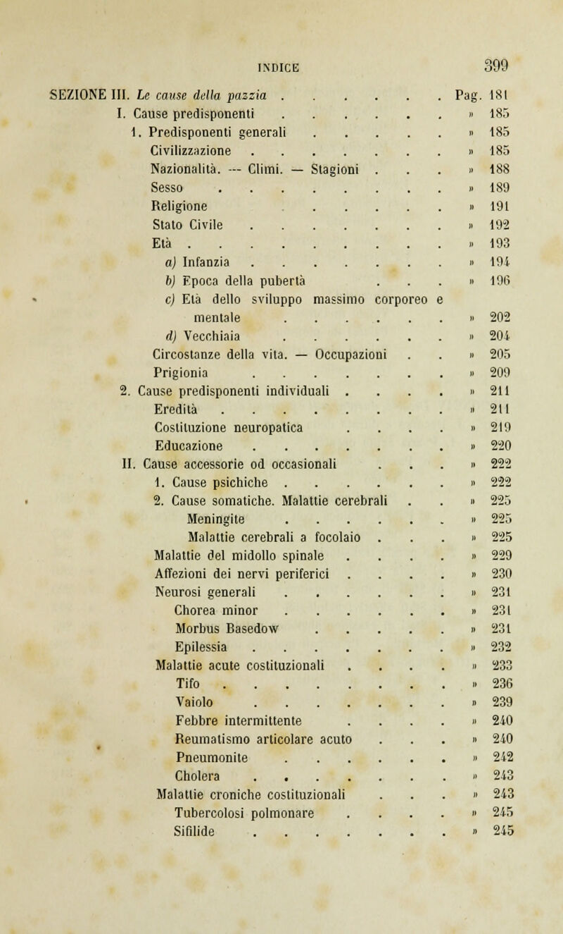 SEZIONE III. Le cause della pazzia 1. Cause predisponenti 1. Predisponenti generali Civilizzazione Nazionalità. — Climi. — Stagioni Sesso Religione Stato Civile Età . a) Infanzia b) Epoca della pubertà e) Età dello sviluppo massimo corporeo mentale d) Vecchiaia Circostanze della vita. — Occupazioni Prigionia 2. Cause predisponenti individuali Eredità .... Costituzione neuropatica Educazione II. Cause accessorie od occasionali 1. Cause psichiche . 2. Cause somatiche. Malattie cerebrali Meningite Malattie cerebrali a focolaio Malattie del midollo spinale Affezioni dei nervi periferici . Neurosi generali Chorea minor Morbus Basedow Epilessia .... Malattie acute costituzionali Tifo Vaiolo .... Febbre intermittente Reumatismo articolare acuto Pneumonite Cholera .... Malattie croniche costituzionali Tubercolosi polmonare Sifilide .... Pag. 181 185 185 185 188 189 191 192 193 191 196