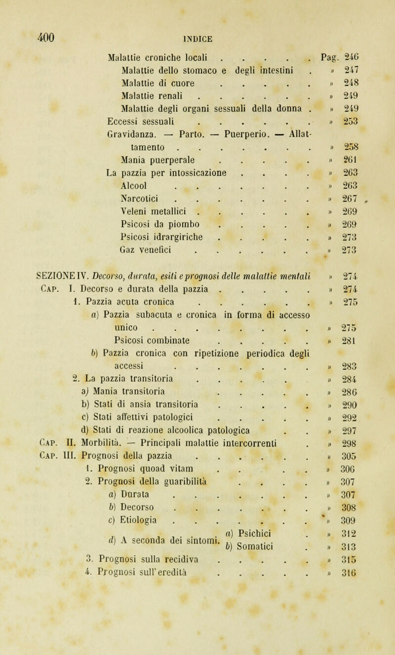 Maialile croniche locali .... Malattie dello stomaco e degli intestini Malattie di cuore .... Malattie renali Malattie degli organi sessuali della donna Eccessi sessuali Gravidanza. — Parto. — Puerperio. — Allat tamento . Mania puerperale La pazzia per intossicazione Alcool Narcotici Veleni metallici . Psicosi da piombo Psicosi idrargiriche Gaz venefici SEZIONE IV. Decorso, durata, esiti e prognosi delle malattie meritai Gap. I. Decorso e durata della pazzia 1. Pazzia acuta cronica a) Pazzia subacuta e cronica in forma di accesso unico Psicosi combinate b) Pazzia cronica con ripetizione periodica degl accessi 2. La pazzia transitoria .... a) Mania transitoria b) Stati di ansia transitoria e) Stati affettivi patologici d) Stati di reazione alcoolica patologica Gap. II. Morbilità. — Principali malattie intercorrenti Cap. III. Prognosi della pazzia 1. Prognosi quoad vitam 2. Prognosi della guaribilità a) Durata 6) Decorso e) Etiologia d) A seconda dei sintomi 3. Prognosi sulla recidiva 4. Prognosi sull'eredità a) Psichici b) Somatici Pag. 240 » 247 » 248 » 249 » 249 » 253 » 258 » 261 » 263 » 263 » 267 » 269 » 269 » 273 » 273 » 274 » 274 » 275 .. 275 » 281 » 283 » 284 » 286 » 290 » 292 » 297 » 298 » 305 » 300 » 307 » 307 » 308 * » 309 „ 312 « 313 » 315 » 316