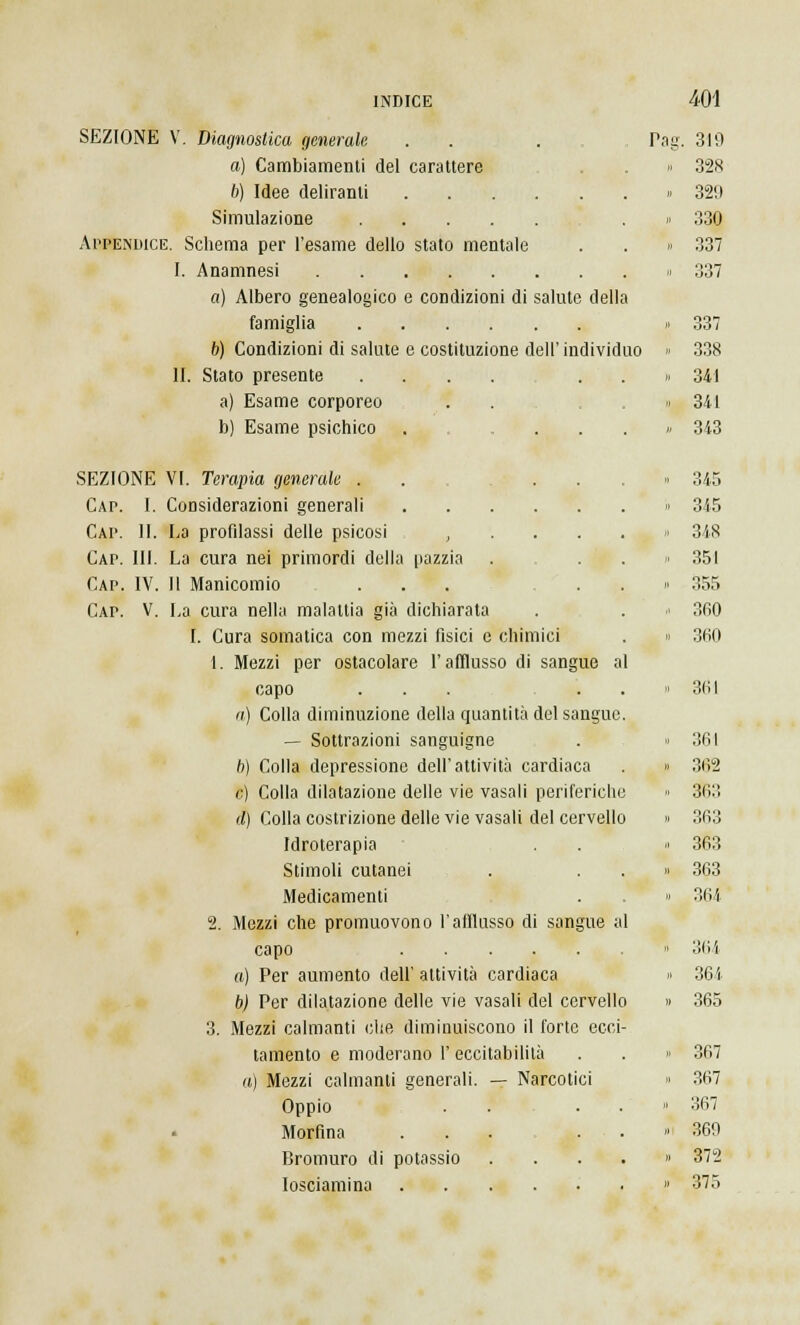 SEZIONE V. Diagnostica generale . . a) Cambiamenti del carattere 6) Idee deliranti Simulazione Appendice. Schema per l'esame dello stato mentale I. Anamnesi a) Albero genealogico e condizioni di salute della famiglia b) Condizioni di salute e costituzione dell' individuo li. Stato presente .... a) Esame corporeo b) Esame psichico . ... SEZIONE VI. Terapia generale . . . . Cap. I. Considerazioni generali Cap. 11. La profilassi delle psicosi , Cap. III. La cura nei primordi della pazzia Cap. IV. Il Manicomio ... Cap. V. La cura nella malattia già dichiarata I. Cura somatica con mezzi fisici e chimici 1. Mezzi per ostacolare l'afflusso di sangue a capo ... a) Colla diminuzione della quantità del sangue — Sottrazioni sanguigne 6) Colla depressione dell'attività cardiaca 8) Colla dilatazione delle vie vasali periferiche d) Colla costrizione delle vie vasali del cervello Idroterapia Stimoli cutanei Medicamenti 2. Mezzi che promuovono l'afflusso di sangue al capo a) Per aumento dell' attività cardiaca b) Per dilatazione delle vie vasali del cervello 3. Mezzi calmanti che diminuiscono il forte ecci- tamento e moderano 1' eccitabilità a) Mezzi calmanti generali. — Narcotici Oppio . . . Morfina ... . Bromuro di potassio .... Iosciamina Pas 319 328 329 330 337 337 337 338 341 341 343 345 345 348 351 355 360 360 361 361 362 3i;:: 363 363 363 364 364 361 365 367 367 367 369 372 375