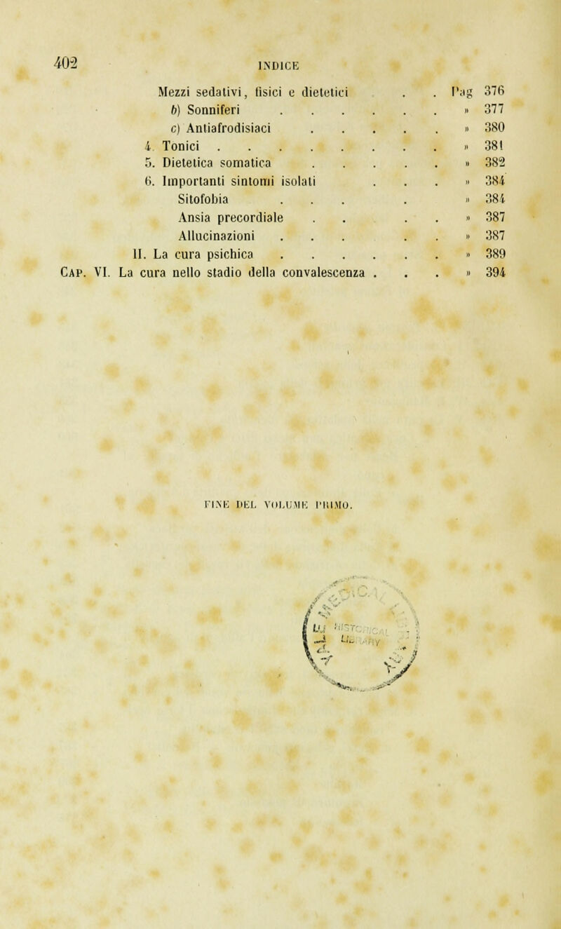 403 Mezzi sedativi, tisici e dietetici . Pag 376 6) Sonniferi » 377 e) Antiafrodisiaci ■ • • Jl 380 4. Tonici » 381 5. Dietetica somatica . 382 fi. Importanti sintomi i solati » 384 Sitofobia . » 384 Ansia precordiale . • >  387 Allucinazioni . » 387 II. La cura psichica . 389 Cap. VI. La cura nello stadio della convalescenza . > . » 394 FINE UliL VOLUME l'HIMO. U '■ -4 '-''■- *»