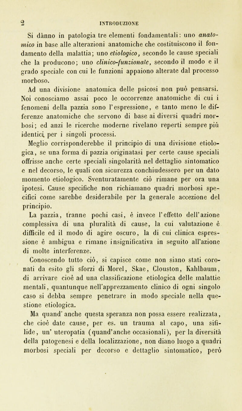 Si danno in patologia tre elementi fondamentali: uno anato- mico in base alle alterazioni anatomiche che costituiscono il fon- damento della malattia; uno eliologico, secondo le cause speciali che la producono; uno clinico-funzionale, secondo il modo e il grado speciale con cui le funzioni appaiono alterate dal processo morboso. Ad una divisione anatomica delle psicosi non può pensarsi. Noi conosciamo assai poco le occorrenze anatomiche di cui i fenomeni della pazzia sono l'espressione, e tanto meno le dif- ferenze anatomiche che servono di base ai diversi quadri mor- bosi; ed anzi le ricerche moderne rivelano reperti sempre più identici, per i singoli processi. Meglio corrisponderebbe il principio di una divisione etiolo- gica, se una forma di pazzia originatasi per certe cause speciali offrisse anche certe speciali singolarità nel dettaglio sintomatico e nel decorso, le quali con sicurezza conchiudessero per un dato momento eliologico. Sventuratamente ciò rimane per ora una ipotesi. Cause specifiche non richiamano quadri morbosi spe- cifici come sarebbe desiderabile per la generale accezione del principio. La pazzia, tranne pochi casi, è invece l'effetto dell'azione complessiva di una pluralità di cause, la cui valutazione è difficile ed il modo di agire oscuro, la di cui clinica espres- sione è ambigua e rimane insignifìcativa in seguito all'azione di molte interferenze. Conoscendo tutto ciò, si capisce come non siano stati coro- nati da esito gli sforzi di Morel, Skae, Clouston, Kahlbaum, di arrivare cioè ad una classificazione etiologica delle malattie mentali, quantunque nell'apprezzamento clinico di ogni singolo caso si debba sempre penetrare in modo speciale nella que- stione etiologica. Ma quand' anche questa speranza non possa essere realizzala, che cioè date cause, per es. un trauma al capo, una sifi- lide, un'uteropatia (quand'anche occasionali), per la diversità della patogenesi e della localizzazione, non diano luogo a quadri morbosi speciali per decorso e dettaglio sintomatico, però