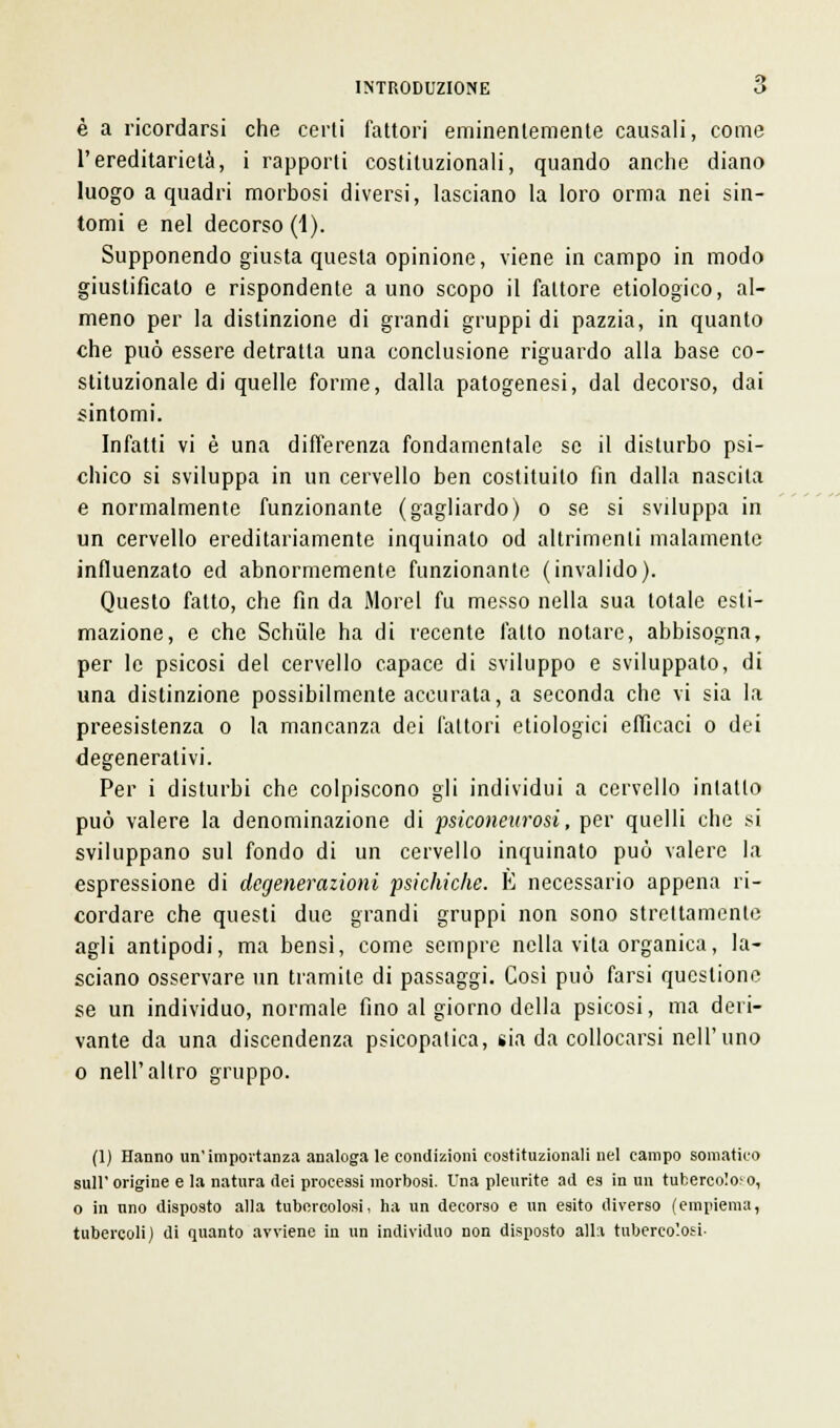 è a ricordarsi che certi fattori eminentemente causali, come l'ereditarietà, i rapporti costituzionali, quando anche diano luogo a quadri morbosi diversi, lasciano la loro orma nei sin- tomi e nel decorso (1). Supponendo giusta questa opinione, viene in campo in modo giustificalo e rispondente a uno scopo il fattore etiologico, al- meno per la distinzione di grandi gruppi di pazzia, in quanto che può essere detratta una conclusione riguardo alla base co- stituzionale di quelle forme, dalla patogenesi, dal decorso, dai sintomi. Infatti vi è una differenza fondamentale se il disturbo psi- chico si sviluppa in un cervello ben costituito fin dalla nascita e normalmente funzionante (gagliardo) o se si sviluppa in un cervello ereditariamente inquinato od altrimenti malamente influenzato ed abnormemente funzionante (invalido). Questo fatto, che fin da Morel fu messo nella sua totale esti- mazione, e che Schùle ha di recente fatto notare, abbisogna, per le psicosi del cervello capace di sviluppo e sviluppato, di una distinzione possibilmente accurata, a seconda che vi sia la preesistenza o la mancanza dei fattori etiologici efficaci o dei degenerativi. Per i disturbi che colpiscono gli individui a cervello intatto può valere la denominazione di psiconeurosi, per quelli che si sviluppano sul fondo di un cervello inquinato può valere la espressione di degenerazioni psichiche. E necessario appena ri- cordare che questi due grandi gruppi non sono strettamente agli antipodi, ma bensi, come sempre nella vita organica, la- sciano osservare un tramite di passaggi. Così può farsi questione se un individuo, normale fino al giorno della psicosi, ma deri- vante da una discendenza psicopatica, sia da collocarsi nell'uno o nell'altro gruppo. (1) Hanno un'importanza analoga le condizioni costituzionali nel campo somatico ■nll' origine e la natura dei processi morbosi. Una pleurite ad es in un tubercoloso, o in nno disposto alla tubercolosi, ha un decorso e un esito diverso (empiema, tubercoli) di quanto avviene in un individuo non disposto alla tubercolosi-