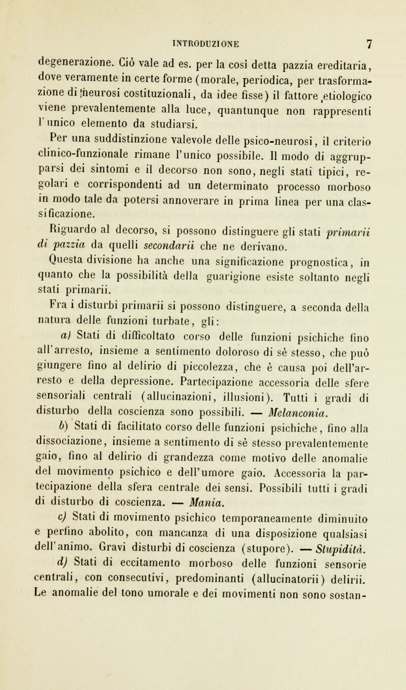 degenerazione. Ciò vale ad es. per la così detta pazzia ereditaria, dove veramente in certe forme (morale, periodica, per trasforma- zione diiheurosi costituzionali, da idee fisse) il fattore .etiologico viene prevalentemente alla luce, quantunque non rappresenti 1' unico elemento da studiarsi. Per una suddistinzione valevole delle psico-neurosi, il criterio clinico-funzionale rimane l'unico possibile. Il modo di aggrup- parsi dei sintomi e il decorso non sono, negli stati tipici, re- golari e corrispondenti ad un determinato processo morboso in modo tale da potersi annoverare in prima linea per una clas- sificazione. Riguardo al decorso, si possono distinguere gli stati primarii di pazzia da quelli secondarii che ne derivano. Questa divisione ha anche una significazione prognostica, in quanto che la possibilità della guarigione esiste soltanto negli stati primarii. Fra i disturbi primarii si possono distinguere, a seconda della natura delle funzioni turbate, gli : a) Stati di difficoltato corso delle funzioni psichiche lino all'arresto, insieme a sentimento doloroso di sé stesso, che può giungere fino al delirio di piccolezza, che è causa poi dell'ar- resto e della depressione. Partecipazione accessoria delle sfere sensoriali centrali (allucinazioni, illusioni). Tutti i gradi di disturbo della coscienza sono possibili. — Melanconia. b) Stati di facilitato corso delle funzioni psichiche, fino alla dissociazione, insieme a sentimento di sé stesso prevalentemente gaio, fino al delirio di grandezza come motivo delle anomalie del movimento psichico e dell'umore gaio. Accessoria la par- tecipazione della sfera centrale dei sensi. Possibili tutti i gradi di disturbo di coscienza. — Mania. e) Stati di movimento psichico temporaneamente diminuito e perfino abolito, con mancanza di una disposizione qualsiasi dell'animo. Gravi disturbi di coscienza (stupore). —Stupidità. dj Stati di eccitamento morboso delle funzioni sensorie centrali, con consecutivi, predominanti (allucinatorii) delirii. Le anomalie del tono umorale e dei movimenti non sono sostan-