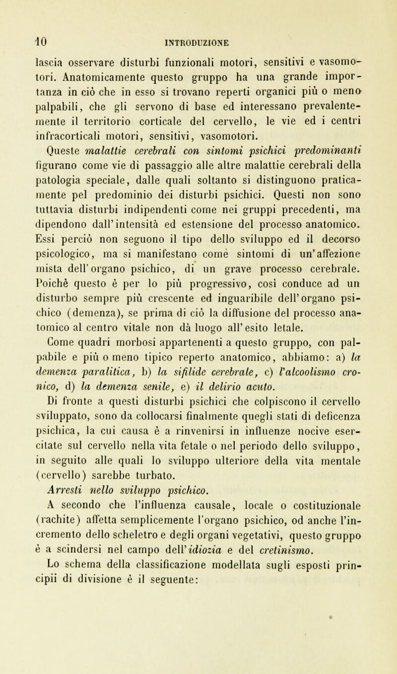 lascia osservare disturbi funzionali motori, sensitivi e vasomo- tori. Anatomicamente questo gruppo ha una grande impor- tanza in ciò che in esso si trovano reperti organici più o meno palpabili, che gli servono di base ed interessano prevalente- mente il territorio corticale del cervello, le vie ed i centri infracorticali motori, sensitivi, vasomotori. Queste malattie cerebrali con sintomi psichici predominanti figurano come vie di passaggio alle altre malattie cerebrali della patologia speciale, dalle quali soltanto si distinguono pratica- mente pel predominio dei disturbi psichici. Questi non sono tuttavia disturbi indipendenti come nei gruppi precedenti, ma dipendono dall'intensità ed estensione del processo anatomico. Essi perciò non seguono il tipo dello sviluppo ed il decorso psicologico, ma si manifestano come sintomi di un'affezione mista dell'organo psichico, di un grave processo cerebrale. Poiché questo è per lo più progressivo, così conduce ad un disturbo sempre più crescente ed inguaribile dell'organo psi- chico (demenza), se prima di ciò la diffusione del processo ana- tomico al centro vitale non dà luogo all' esito letale. Come quadri morbosi appartenenti a questo gruppo, con pal- pabile e più o meno tipico reperto anatomico, abbiamo: a) la demenza paralitica, b) la sifilide cerebrale, e) Valcoolismo cro- nico, d) la demenza senile, e) il delirio acuto. Di fronte a questi disturbi psichici che colpiscono il cervello sviluppato, sono da collocarsi finalmente quegli slati di deficenza psichica, la cui causa è a rinvenirsi in influenze nocive eser- citate sul cervello nella vita fetale o nel periodo dello sviluppo, in seguito alle quali lo sviluppo ulteriore della vita mentale (cervello) sarebbe turbato. Arresti nello sviluppo psichico. A secondo che l'influenza causale, locale o costituzionale (rachite) affetta semplicemente l'organo psichico, od anche l'in- cremento dello scheletro e degli organi vegetativi, questo gruppo è a scindersi nel campo dell' idiozia e del cretinismo. Lo schema della classificazione modellata sugli esposti prin- cipii di divisione è il seguente: