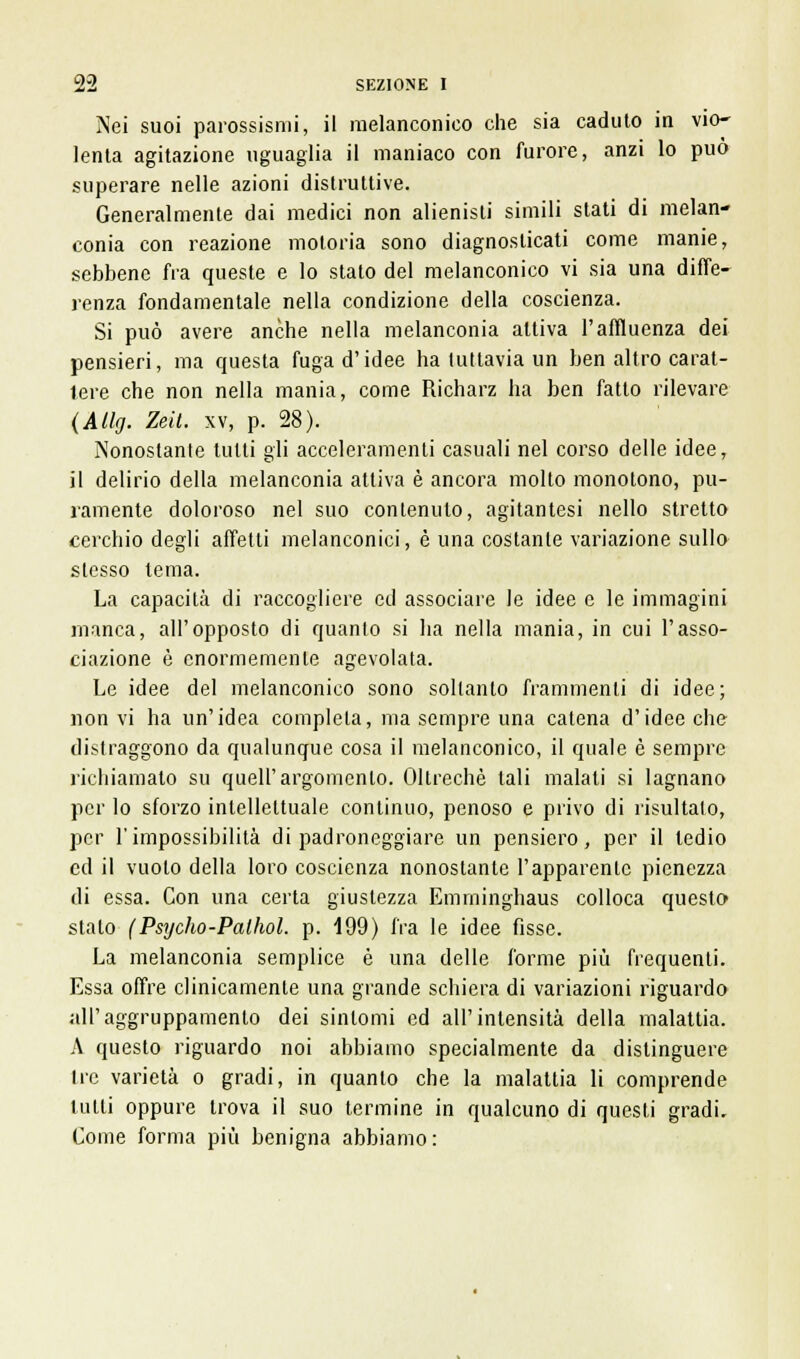 Nei suoi parossismi, il melanconico che sia caduto in vio- lenta agitazione uguaglia il maniaco con furore, anzi lo può superare nelle azioni distruttive. Generalmente dai medici non alienisti simili stati di melan- conia con reazione motoria sono diagnosticati come manie, sebbene fra queste e lo stato del melanconico vi sia una diffe- renza fondamentale nella condizione della coscienza. Si può avere anche nella melanconia attiva l'affluenza dei pensieri, ma questa fuga d'idee ha tuttavia un ben altro carat- tere che non nella mania, come Richarz ha ben fatto rilevare (Àtlg. Zeit. xv, p. 28). Nonostante tutti gli acceleramenti casuali nel corso delle idee, il delirio della melanconia attiva è ancora molto monotono, pu- ramente doloroso nel suo contenuto, agitantesi nello stretto cerchio degli affetti melanconici, è una costante variazione sullo stesso tema. La capacità di raccogliere ed associare le idee e le immagini manca, all'opposto di quanto si ha nella mania, in cui l'asso- ciazione è enormemente agevolata. Le idee del melanconico sono soltanto frammenti di idee; non vi ha un'idea completa, ma sempre una catena d'idee che distraggono da qualunque cosa il melanconico, il quale è sempre richiamato su queir argomento. Oltreché tali malati si lagnano per lo sforzo intellettuale continuo, penoso e privo di risultalo, per l'impossibilità di padroneggiare un pensiero, per il tedio ed il vuoto della loro coscienza nonostante l'apparente pienezza di essa. Con una certa giustezza Emminghaus colloca questo stato (Psycho-Palhol. p. 199) fra le idee fisse. La melanconia semplice è una delle forme più frequenti. Essa offre clinicamente una grande schiera di variazioni riguardo all'aggruppamento dei sintomi ed all'intensità della malattia. A questo riguardo noi abbiamo specialmente da distinguere Ire varietà o gradi, in quanto che la malattia li comprende tutti oppure trova il suo termine in qualcuno di questi gradi. Come forma più benigna abbiamo :