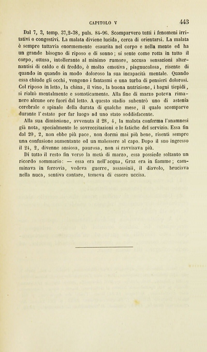 Dal 7, 3, temp. 37,2-38, puls. 84-96. Scomparvero tutti i fenomeni irri- tativi e congestivi. La malata diviene lucida, cerca di orientarsi. La malata è sempre tuttavia enormemente esaurita nel corpo e nella mente ed ha un grande bisogno di riposo e di sonno ; si sente come rotta in tutto il corpo, ottusa, intollerante al minimo rumore, accusa sensazioni alter- nantisi di caldo e di freddo, è molto emotiva, piagnucolosa, risente di quando in quando in modo doloroso la sua incapacità mentale. Quando essa chiude gli occhi, vengono i fantasmi e una turba di pensieri dolorosi. Col riposo in letto, la china, il vino, la buona nutrizione, i bagni tiepidi, si rialzò mentalmente e somaticamente. Alla fine di marzo poteva rima- nere alcune ore fuori dal letto. A questo stadio subentrò uno di astenia cerebrale e spinale della durata di qualche mese, il quale scomparve durante l'estate per far luogo ad uno stato soddisfacente. Alla sua dimissione, avvenuta il 28, i, la malata conferma l'anamnesi già nota, specialmente le sovreccitazioni e le fatiche del servizio. Essa fin dal 20, 2, non ebbe più pace, non dormi mai più bene, risentì sempre una confusione aumentante ed un malessere al capo. Dopo il suo ingresso il 24, 2, divenne ansiosa, paurosa, non si ravvisava più. Di tutto il resto fin verso la metà di marzo, essa possiede soltanto un ricordo sommario: — essa era nell'acqua, Graz era in fiamme; cam- minava in ferrovia, vedeva guerre, assassinii, il diavolo, bruciava nella nuca, sentiva cantare, temeva di essere uccisa.