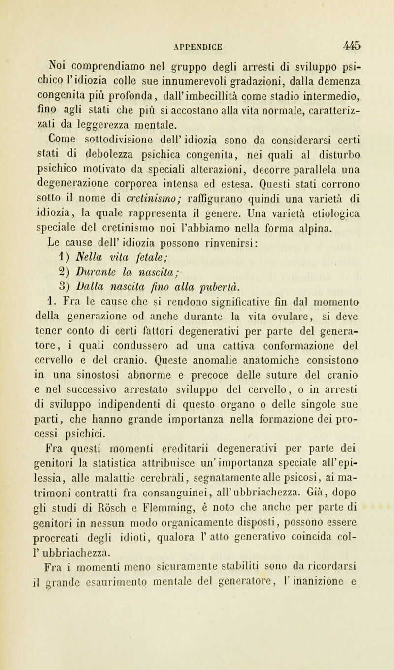 Noi comprendiamo nel gruppo degli arresti di sviluppo psi- chico l'idiozia colle sue innumerevoli gradazioni, dalla demenza congenita più profonda, dall'imbecillità come stadio intermedio, fino agli slati che più si accostano alla vita normale, caratteriz- zati da leggerezza mentale. Come sottodivisione dell' idiozia sono da considerarsi certi stati di debolezza psichica congenita, nei quali al disturbo psichico motivato da speciali alterazioni, decorre parallela una degenerazione corporea intensa ed estesa. Questi stati corrono sotto il nome di cretinismo; raffigurano quindi una varietà di idiozia, la quale rappresenta il genere. Una varietà etiologica speciale del cretinismo noi l'abbiamo nella forma alpina. Le cause dell'idiozia possono rinvenirsi: 1) Nella vita fetale; 2) Durante la nascita; 3) Dalla nascila fino alla pubertà. 1. Fra le cause che si rendono significative fin dal momento della generazione od anche durante la vita ovulare, si deve tener conto di certi fattori degenerativi per parte del genera- tore, i quali condussero ad una cattiva conformazione del cervello e del cranio. Queste anomalie anatomiche consistono in una sinostosi abnorme e precoce delle suture del cranio e nel successivo arrestato sviluppo del cervello, o in arresti di sviluppo indipendenti di questo organo o delle singole sue parti, che hanno grande importanza nella formazione dei pro- cessi psichici. Fra questi momenti ereditarli degenerativi per parte dei genitori la statistica attribuisce un'importanza speciale all'epi- lessia, alle malattie cerebrali, segnatamente alle psicosi, ai ma- trimoni contralti fra consanguinei, all'ubbriachezza. Già, dopo gli studi di Ròsch e Flemming, è noto che anche per parte di genitori in nessun modo organicamente disposti, possono essere procreati degli idioti, qualora l'atto generativo coincida col- 1' ubbriachezza. Fra i momenti meno sicuramente stabiliti sono da ricordarsi il grande esaurimento mentale del generatore, l'inanizione e