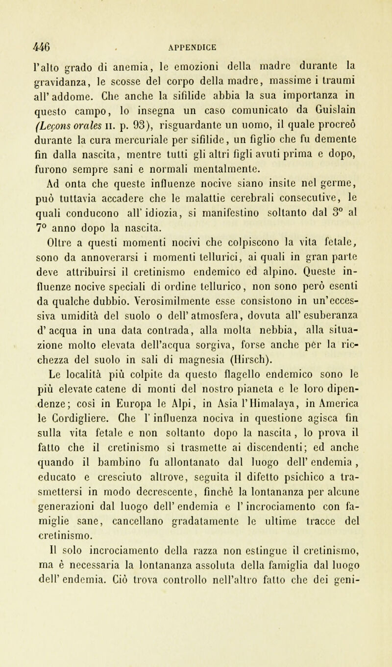 l'alto grado di anemia, le emozioni della madre durante la gravidanza, le scosse del corpo della madre, massime i traumi all' addome. Che anche la sifilide abbia la sua importanza in questo campo, lo insegna un caso comunicato da Guislain (Lecons orales n. p. 93), risguardante un uomo, il quale procreò durante la cura mercuriale per sifilide, un figlio che fu demente fin dalla nascita, mentre tutti gli altri figli avuti prima e dopo, furono sempre sani e normali mentalmente. Ad onta che queste influenze nocive siano insite nel germe, può tuttavia accadere che le malattie cerebrali consecutive, le quali conducono all'idiozia, si manifestino soltanto dal 3° al 7° anno dopo la nascita. Oltre a questi momenti nocivi che colpiscono la vita fetale, sono da annoverarsi i momenti tellurici, ai quali in gran parte deve attribuirsi il cretinismo endemico ed alpino. Queste in- fluenze nocive speciali di ordine tellurico, non sono però esenti da qualche dubbio. Verosimilmente esse consistono in un'ecces- siva umidità del suolo o dell'atmosfera, dovuta all'esuberanza d'acqua in una data contrada, alla molla nebbia, alla situa- zione molto elevata dell'acqua sorgiva, forse anche per la ric- chezza del suolo in sali di magnesia (Hirsch). Le località più colpite da questo flagello endemico sono le più elevate catene di monti del nostro pianeta e le loro dipen- denze; così in Europa le Alpi, in Asia l'Himalaya, in America le Cordigliere. Che l'influenza nociva in questione agisca fin sulla vita fetale e non soltanto dopo la nascita, lo prova il fatto che il cretinismo si trasmette ai discendenti; ed anche quando il bambino fu allontanato dal luogo dell' endemia , educato e cresciuto altrove, seguita il difetto psichico a tra- smettersi in modo decrescente, finché la lontananza per alcune generazioni dal luogo dell' endemia e l'incrociamento con fa- miglie sane, cancellano gradatamente le ultime tracce del cretinismo. Il solo incrociamento della razza non eslingue il cretinismo, ma è necessaria la lontananza assoluta della famiglia dal luogo dell' endemia. Ciò trova controllo nell'altro fatto che dei geni-