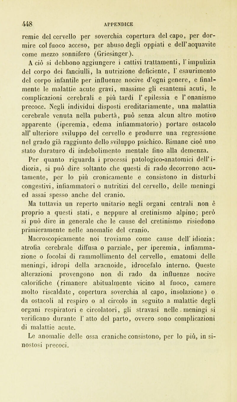 remie del cervello per soverchia copertura del capo, per dor- mire col fuoco acceso, per abuso degli oppiati e dell'acquavite come mezzo sonnifero (Griesinger). A ciò si debbono aggiungere i cattivi trattamenti, l'impulizia del corpo dei fanciulli, la nutrizione deficiente, l'esaurimento del corpo infantile per influenze nocive d'ogni genere, e final- mente le malattie acute gravi, massime gli esantemi acuti, le complicazioni cerebrali e più tardi l'epilessia e V onanismo precoce. Negli individui disposti ereditariamente, una malattia cerebrale venuta nella pubertà, può senza alcun altro motivo apparente (iperemia, edema infiammatorio) portare ostacolo all' ulteriore sviluppo del cervello e produrre una regressione nel grado già raggiunto dello sviluppo psichico. Rimane cioè uno stato duraturo di indebolimento mentale fino alla demenza. Per quanto riguarda i processi patologico-anatomici dell'i- diozia, si può dire soltanto che questi di rado decorrono acu- tamente, per lo più cronicamente e consistono in disturbi congestivi, infiammatori o nutritizi del cervello, delle meningi ed assai spesso anche del cranio. Ma tuttavia un reperto unitario negli organi centrali non è proprio a questi stati, e neppure al cretinismo alpino; però si può dire in generale che le cause del cretinismo risiedono primieramente nelle anomalie del cranio. Macroscopicamente noi troviamo come cause dell'idiozia: atrofìa cerebrale diffusa o parziale, per iperemia, infiamma- zione o focolai di rammollimento del cervello, ematomi delle meningi, idropi della aracnoide, idrocefalo interno. Queste alterazioni provengono non di rado da influenze nocive calorifiche (rimanere abitualmente vicino al fuoco, camere molto riscaldate, copertura soverchia al capo, insolazione) o da ostacoli al respiro o al circolo in seguito a malattie degli organi respiratori e circolatori, gli stravasi nelle . meningi si verificano durante 1' atto del parto, ovvero sono complicazioni di malattie acute. Le anomalie delle ossa craniche consistono, per lo più, in si- nostosi precoci.