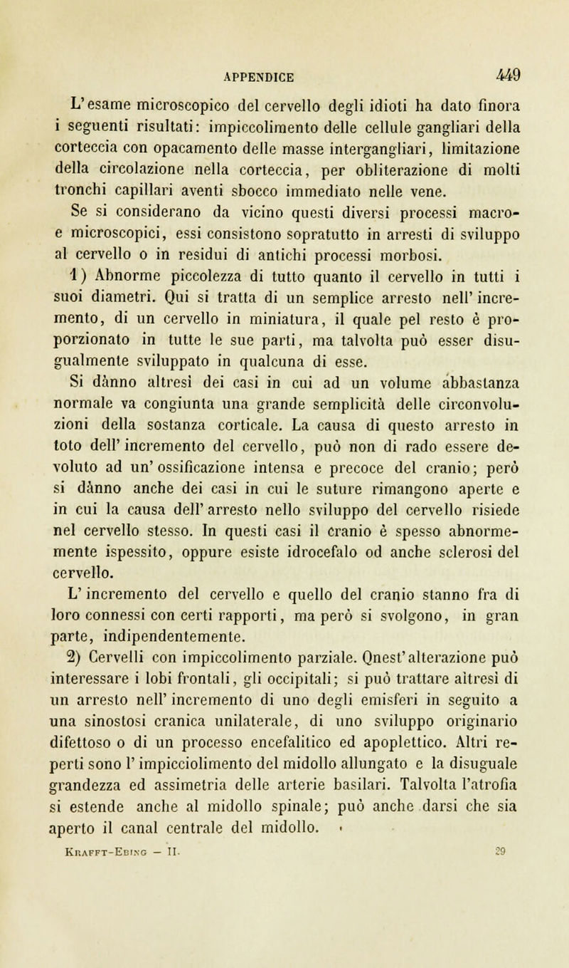 L'esame microscopico del cervello degli idioti ha dato finora i seguenti risultati: impiccolimento delle cellule gangliari della corteccia con opacamento delle masse intergangliari, limitazione della circolazione nella corteccia, per obliterazione di molti tronchi capillari aventi sbocco immediato nelle vene. Se si considerano da vicino questi diversi processi macro- e microscopici, essi consistono sopratutto in arresti di sviluppo al cervello o in residui di antichi processi morbosi. 1) Abnorme piccolezza di tutto quanto il cervello in tutti i suoi diametri. Qui si tratta di un semplice arresto nell' incre- mento, di un cervello in miniatura, il quale pel resto è pro- porzionato in tutte le sue parti, ma talvolta può esser disu- gualmente sviluppato in qualcuna di esse. Si danno altresì dei casi in cui ad un volume abbastanza normale va congiunta una grande semplicità delle circonvolu- zioni della sostanza corticale. La causa di questo arresto in toto dell'incremento del cervello, può non di rado essere de- voluto ad un'ossificazione intensa e precoce del cranio; però si danno anche dei casi in cui le suture rimangono aperte e in cui la causa dell' arresto nello sviluppo del cervello risiede nel cervello stesso. In questi casi il cranio è spesso abnorme- mente ispessito, oppure esiste idrocefalo od anche sclerosi del cervello. L'incremento del cervello e quello del cranio stanno fra di loro connessi con certi rapporti, ma però si svolgono, in gran parte, indipendentemente. 2) Cervelli con impiccolimento parziale. Qnest'alterazione può interessare i lobi frontali, gli occipitali; si può trattare altresì di un arresto nell' incremento di uno degli emisferi in seguito a una sinostosi cranica unilaterale, di uno sviluppo originario difettoso o di un processo encefalitico ed apoplettico. Altri re- perti sono l'impicciolimento del midollo allungato e la disuguale grandezza ed assimetria delle arterie basilari. Talvolta l'atrofìa si estende anche al midollo spinale; può anche darsi che sia aperto il canal centrale del midollo. Krafft-Ebing — II. 29
