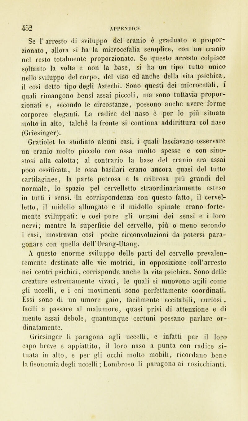 Se l'arresto di sviluppo del cranio è graduato e propor- zionato, allora si ha la microcefalia semplice, con un cranio nel resto totalmente proporzionato. Se questo arresto colpisce soltanto la volta e non la base, si ha un tipo tutto unico nello sviluppo del corpo, del viso ed anche della vita psichica, il cosi detto tipo degli Aztechi. Sono questi dei microcefali, ì quali rimangono bensì assai piccoli, ma sono tuttavia propor- zionali e, secondo le circostanze, possono anche avere forme corporee eleganti. La radice del naso è per lo più situata molto in alto, talché la fronte si continua addirittura col nasa (Griesinger). Gratiolet ha studiato alcuni casi, i quali lasciavano osservare un cranio molto piccolo con ossa molto spesse e con sino- stosi alla calotta; al contrario la base del cranio era assai poco ossificata, le ossa basilari erano ancora quasi del tutto cartilaginee, la parte petrosa e la cribrosa più grandi del normale, lo spazio pel cervelletto straordinariamente esteso in tutti i sensi. In corrispondenza con questo fatto, il cervel- letto, il midollo allungato e il midollo spinale erano forte- mente sviluppati; e così pure gli organi dei sensi e i loro nervi; mentre la superficie del cervello, più o meno secondo i casi, mostravan così poche circonvoluzioni da potersi para- gonare con quella dell'Orang-Utang. A questo enorme sviluppo delle parti del cervello prevalen- temente destinate alle vie motrici, in opposizione coli'arresto nei centri psichici, corrisponde anche la vita psichica. Sono delle creature estremamente vivaci, le quali si muovono agili come gli uccelli, e i cui movimenti sono perfettamente coordinati. Essi sono di un umore gaio, facilmente eccitabili, curiosi, facili a passare al malumore, quasi privi di attenzione e di mente assai debole, quantunque certuni possano parlare or- dinatamente. Griesinger li paragona agli uccelli, e infatti per il loro capo breve e appiattito, il loro naso a punta con radice si- tuata in alto, e per gli occhi molto mobili, ricordano bene la fisonomia degli uccelli ; Lombroso li paragona ai rosicchiami.