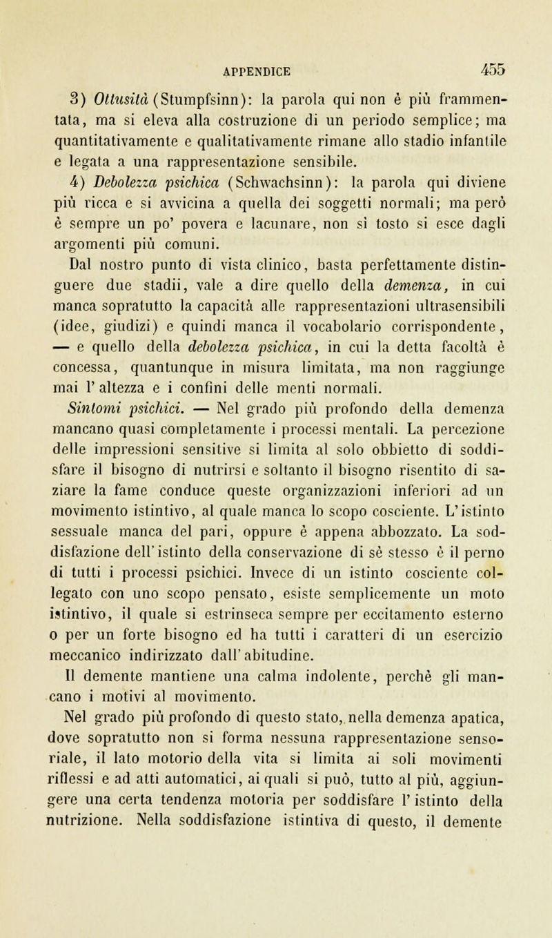3) Ottusità (Sturapfsinn): la parola qui non è più frammen- tata, ma si eleva alla costruzione di un periodo semplice; ma quantitativamente e qualitativamente rimane allo stadio infantile e legata a una rappresentazione sensibile. 4) Debolezza psichica (Schwachsinn): la parola qui diviene più ricca e si avvicina a quella dei soggetti normali; ma però è sempre un po' povera e lacunare, non sì tosto si esce dagli argomenti più comuni. Dal nostro punto di vista clinico, basta perfettamente distin- guere due stadii, vale a dire quello della demenza, in cui manca sopratutto la capacità alle rappresentazioni ultrasensibili (idee, giudizi) e quindi manca il vocabolario corrispondente, — e quello della debolezza psichica, in cui la detta facoltà è concessa, quantunque in misura limitata, ma non raggiunge mai 1' altezza e i confini delle menti normali. Sintomi psichici. — Nel grado più profondo della demenza mancano quasi completamente i processi mentali. La percezione delle impressioni sensitive si limita al solo obbietto di soddi- sfare il bisogno di nutrirsi e soltanto il bisogno risentito di sa- ziare la fame conduce queste organizzazioni inferiori ad un movimento istintivo, al quale manca lo scopo cosciente. L'istinto sessuale manca del pari, oppure è appena abbozzato. La sod- disfazione dell'istinto della conservazione di sé stesso è il perno di tutti i processi psichici. Invece di un istinto cosciente col- legato con uno scopo pensato, esiste semplicemente un moto istintivo, il quale si estrinseca sempre per eccitamento esterno o per un forte bisogno ed ha tutti i caratteri di un esercizio meccanico indirizzato dall'abitudine. Il demente mantiene una calma indolente, perchè gli man- cano i motivi al movimento. Nel grado più profondo di questo stato, nella demenza apatica, dove sopratutto non si forma nessuna rappresentazione senso- riale, il lato motorio della vita si limita ai soli movimenti riflessi e ad atti automatici, ai quali si può, tutto al più, aggiun- gere una certa tendenza motoria per soddisfare l'istinto della nutrizione. Nella soddisfazione istintiva di questo, il demente