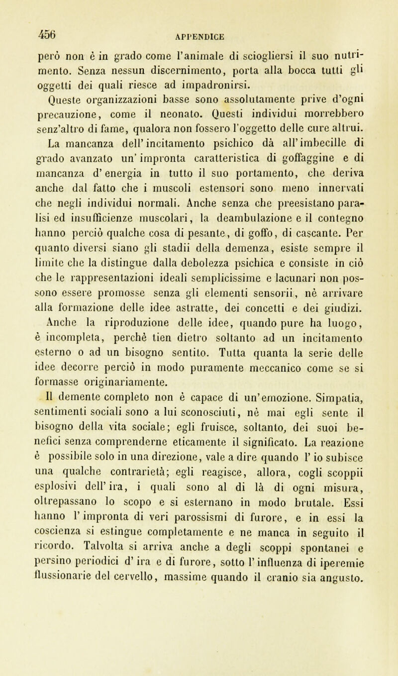 però non è in grado come l'animale di sciogliersi il suo nutri- mento. Senza nessun discernimento, porta alla bocca tutti gli oggetti dei quali riesce ad impadronirsi. Queste organizzazioni basse sono assolutamente prive d'ogni precauzione, come il neonato. Questi individui morrebbero senz'altro di fame, qualora non fossero l'oggetto delle cure altrui. La mancanza dell'incitamento psichico dà all'imbecille di grado avanzato un' impronta caratteristica di goffaggine e di mancanza d'energia in tutto il suo portamento, che deriva anche dal fatto che i muscoli estensori sono meno innervati che negli individui normali. Anche senza che preesistano para- lisi ed insufficienze muscolari, la deambulazione e il contegno hanno perciò qualche cosa di pesante, di goffo, di cascante. Per quanto diversi siano gli stadii della demenza, esiste sempre il limite che la distingue dalla debolezza psichica e consiste in ciò che le rappresentazioni ideali semplicissime e lacunari non pos- sono essere promosse senza gli elementi sensorii, né arrivare alla formazione delle idee astratte, dei concetti e dei giudizi. Anche la riproduzione delle idee, quando pure ha luogo, è incompleta, perchè tien dietro soltanto ad un incitamento esterno o ad un bisogno sentito. Tutta quanta la serie delle idee decorre perciò in modo puramente meccanico come se si formasse originariamente. Il demente completo non è capace di un'emozione. Simpatia, sentimenti sociali sono a lui sconosciuti, né mai egli sente il bisogno della vita sociale; egli fruisce, soltanto, dei suoi be- nefici senza comprenderne eticamente il significato. La reazione è possibile solo in una direzione, vale a dire quando l'io subisce una qualche contrarietà; egli reagisce, allora, cogli scoppii esplosivi dell'ira, i quali sono al di là di ogni misura, oltrepassano lo scopo e si esternano in modo brutale. Essi hanno l'impronta di veri parossismi di furore, e in essi la coscienza si estingue completamente e ne manca in seguito il ricordo. Talvolta si arriva anche a degli scoppi spontanei e persino periodici d'ira e di furore, sotto l'influenza di iperemie flussionarie del cervello, massime quando il cranio sia angusto.