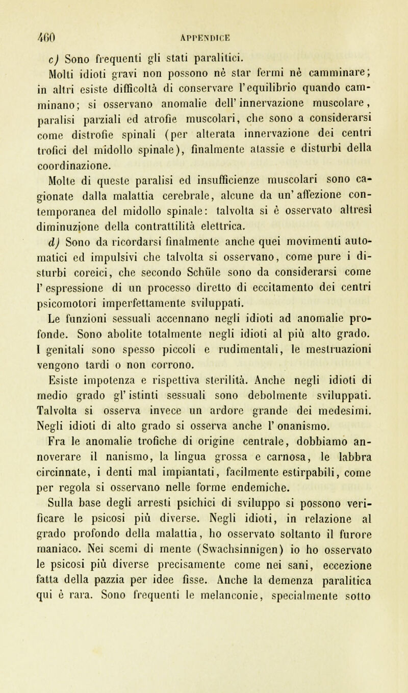 e) Sono frequenti gli stati paralitici. Molti idioti gravi non possono né star ferini né camminare; in altri esiste difficoltà di conservare l'equilibrio quando cam- minano; si osservano anomalie dell'innervazione muscolare, paralisi parziali ed atrofie, muscolari, che sono a considerarsi come distrofie spinali (per alterata innervazione dei centri trofici del midollo spinale), finalmente atassie e disturbi della coordinazione. Molte di queste paralisi ed insufficienze muscolari sono ca- gionate dalla malattia cerebrale, alcune da un'affezione con- temporanea del midollo spinale: talvolta si è osservato altresì diminuzione della contrattilità elettrica. d) Sono da ricordarsi finalmente anche quei movimenti auto- matici ed impulsivi che talvolta si osservano, come pure i di- sturbi coreici, che secondo Schiile sono da considerarsi come 1' espressione di un processo diretto di eccitamento dei centri psicomotori imperfettamente sviluppati. Le funzioni sessuali accennano negli idioti ad anomalie pro- fonde. Sono abolite totalmente negli idioti al più alto grado. I genitali sono spesso piccoli e rudimentali, le mestruazioni vengono tardi o non corrono. Esiste impotenza e rispettiva sterilità. Anche negli idioti di medio grado gì' istinti sessuali sono debolmente sviluppati. Talvolta si osserva invece un ardore grande dei medesimi. Negli idioti di alto grado si osserva anche 1' onanismo. Fra le anomalie trofiche di origine centrale, dobbiamo an- noverare il nanismo, la lingua grossa e carnosa, le labbra circinnate, i denti mal impiantati, facilmente estirpabili, come per regola si osservano nelle forme endemiche. Sulla base degli arresti psichici di sviluppo si possono veri- ficare le psicosi più diverse. Negli idioti, in relazione al grado profondo della malattia, ho osservato soltanto il furore maniaco. Nei scemi di mente (Swachsinnigen) io ho osservato le psicosi più diverse precisamente come nei sani, eccezione fatta della pazzia per idee fisse. Anche la demenza paralitica qui è rara. Sono frequenti le melanconie, specialmente sotto