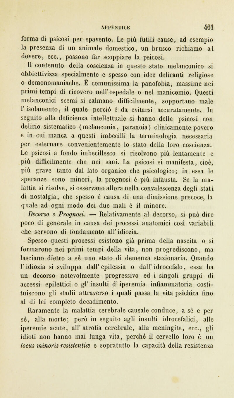 i forma di psicosi per spavento. Le più futili cause, ad esempio la presenza di un animale domestico, un brusco richiamo al dovere, ecc., possono far scoppiare la psicosi. Il contenuto della coscienza in questo stato melanconico si obbiettivizza specialmente e spesso con idee deliranti religiose o demonomaniache. È comunissima la panofobia, massime nei primi tempi di ricovero nell'ospedale o nel manicomio. Questi melanconici scemi si calmano difficilmente, sopportano male l'isolamento, il quale perciò è da evitarsi accuratamente. In seguito alla deficienza intellettuale si hanno delle psicosi con delirio sistematico (melanconia, paranoia) clinicamente povero e in cui manca a questi imbecilli la terminologia necessaria per esternare convenientemente lo stato della loro coscienza. Le psicosi a fondo imbecillesco si risolvono più lentamente e più difficilmente che nei sani. La psicosi si manifesta, cioè, più grave tanto dal lato organico che psicologico; in essa le speranze sono minori, la prognosi è più infausta. Se la ma- lattia si risolve, si osservano allora nella convalescenza degli stati di nostalgia, che spesso è causa di una dimissione precoce, la quale ad ogni modo dei due mali è il minore. Decorso e Prognosi. — Relativamente al decorso, si può dire poco di generale in causa dei processi anatomici cosi variabili che servono di fondamento all'idiozia. Spesso questi processi esistono già prima della nascita o si formarono nei primi tempi della vita, non progrediscono, ma lasciano dietro a sé uno stato di demenza stazionaria. Quando l'idiozia si sviluppa dall' epilessia o dall' idrocefalo, essa ha un decorso notevolmente progressivo ed i singoli gruppi di accessi epilettici o gì' insulti d'iperemia infiammatoria costi- tuiscono gli stadii attraverso i quali passa la vita psichica fino al di lei completo decadimento. Raramente la malattia cerebrale causale conduce, a sé e per sé, alla morte; però in seguito agli insulti idrocefalici, alle iperemie acute, all'atrofia cerebrale, alla meningite, ecc., gli idioti non hanno mai lunga vita, perchè il cervello loro è un locus minorìs resistentice e sopratutto la capacità della resistenza