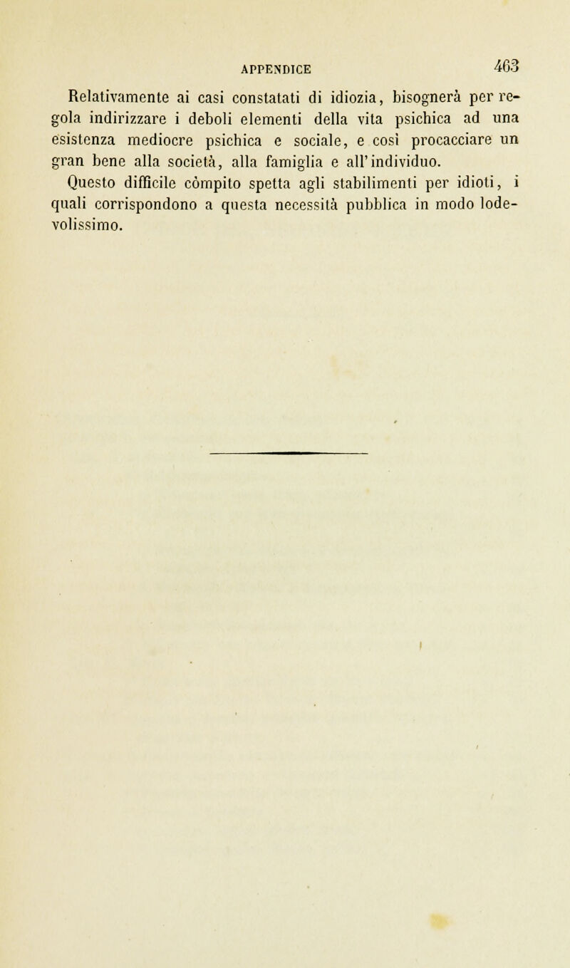 Relativamente ai casi constatati di idiozia, bisognerà per re- gola indirizzare i deboli elementi della vita psichica ad una esistenza mediocre psichica e sociale, e così procacciare un gran bene alla società, alla famiglia e all'individuo. Questo difficile compito spetta agli stabilimenti per idioti, i quali corrispondono a questa necessità pubblica in modo lode- volissimo.
