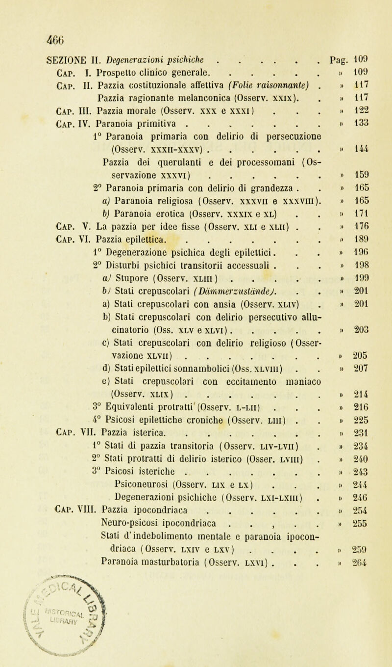 SEZIONE II. Degenerazioni psichiche Cap. I. Prospetto clinico generale Cap. II. Pazzia costituzionale affettiva (Folie raisonnante) Pazzia ragionante melanconica (Osserv. xxrx). Cap. III. Pazzia morale (Osserv. xxx e xxxi ) Gap. IV. Paranoia primitiva 1° Paranoia primaria con delirio di persecuzione (Osserv. xxxn-xxxv) Pazzia dei querulanti e dei processomani (Os servazione xxxvi) 2° Paranoia primaria con delirio di grandezza . a) Paranoia religiosa (Osserv. xxxvn e xxxvm) b) Paranoia erotica (Osserv. xxxix e xl) Cap. V. La pazzia per idee fisse (Osserv. xli e xlii) . Cap. VI. Pazzia epilettica 1° Degenerazione psichica degli epilettici. 2° Disturbi psichici transitorii accessuali . a) Stupore (Osserv. xliii) .... bl Stali crepuscolari (Dàmmerzustdndej. a) Stati crepuscolari con ansia (Osserv. xliv) b) Stati crepuscolari con delirio persecutivo allu cinatorio (Oss. xLvexLVi). e) Stati crepuscolari con delirio religioso (Osser vazione xlvii) d) Stati epilettici sonnambolici (Oss. xlviii) e) Stati crepuscolari con eccitamento maniaco (Osserv. xlix) 3° Equivalenti protratti'(Osserv. l-lii) 4° Psicosi epilettiche croniche (Osserv. lui) . Cap. VII. Pazzia isterica 1° Stati di pazzia transitoria (Osserv. liv-lvii) 2° Stati protratti di delirio isterico (Osser. lviii) 3° Psicosi isteriche Psiconeurosi (Osserv. ux e lx) Degenerazioni psichiche (Osserv. lxi-lxiii) Cai». VIII. Pazzia ipocondriaca Neuro-psicosi ipocondriaca , Stati d'indebolimento mentale e paranoia ipocon- driaca (Osserv. lxiv e lxv) Paranoia masturbatoria (Osserv. lxvi) . Pag. 109 » 109 „ 117 „ 117 » 122 ,< 133 » 214 « 21(3 » 225 » 231 i» 234 » 240 » 243 » 244 >> 246 » 254 >» 255